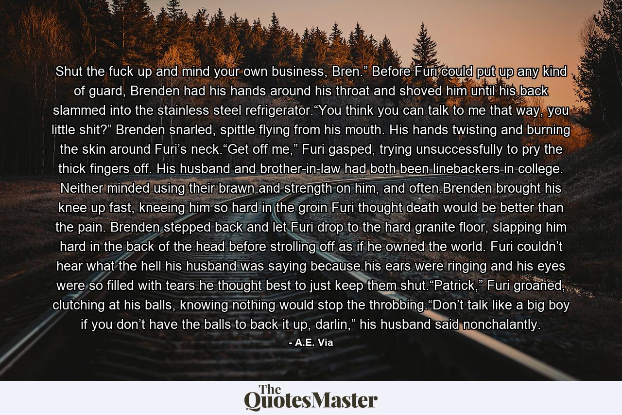 Shut the fuck up and mind your own business, Bren.” Before Furi could put up any kind of guard, Brenden had his hands around his throat and shoved him until his back slammed into the stainless steel refrigerator.“You think you can talk to me that way, you little shit?” Brenden snarled, spittle flying from his mouth. His hands twisting and burning the skin around Furi’s neck.“Get off me,” Furi gasped, trying unsuccessfully to pry the thick fingers off. His husband and brother-in-law had both been linebackers in college. Neither minded using their brawn and strength on him, and often.Brenden brought his knee up fast, kneeing him so hard in the groin Furi thought death would be better than the pain. Brenden stepped back and let Furi drop to the hard granite floor, slapping him hard in the back of the head before strolling off as if he owned the world. Furi couldn’t hear what the hell his husband was saying because his ears were ringing and his eyes were so filled with tears he thought best to just keep them shut.“Patrick,” Furi groaned, clutching at his balls, knowing nothing would stop the throbbing.“Don’t talk like a big boy if you don’t have the balls to back it up, darlin,” his husband said nonchalantly. - Quote by A.E. Via