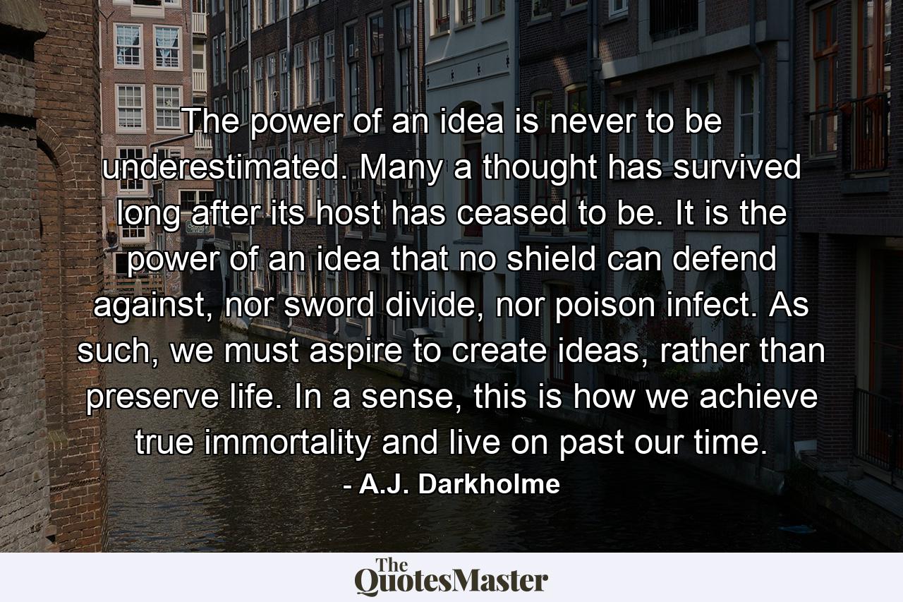 The power of an idea is never to be underestimated. Many a thought has survived long after its host has ceased to be. It is the power of an idea that no shield can defend against, nor sword divide, nor poison infect. As such, we must aspire to create ideas, rather than preserve life. In a sense, this is how we achieve true immortality and live on past our time. - Quote by A.J. Darkholme