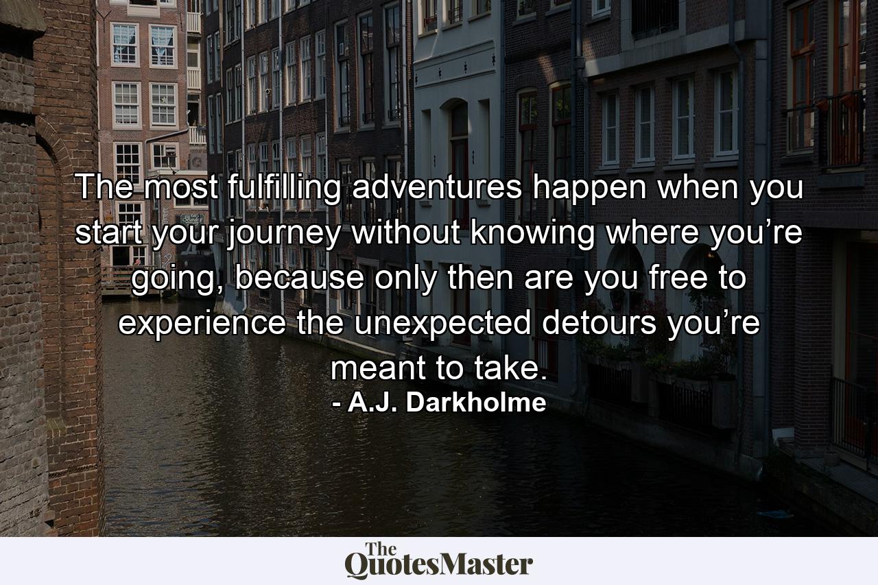 The most fulfilling adventures happen when you start your journey without knowing where you’re going, because only then are you free to experience the unexpected detours you’re meant to take. - Quote by A.J. Darkholme