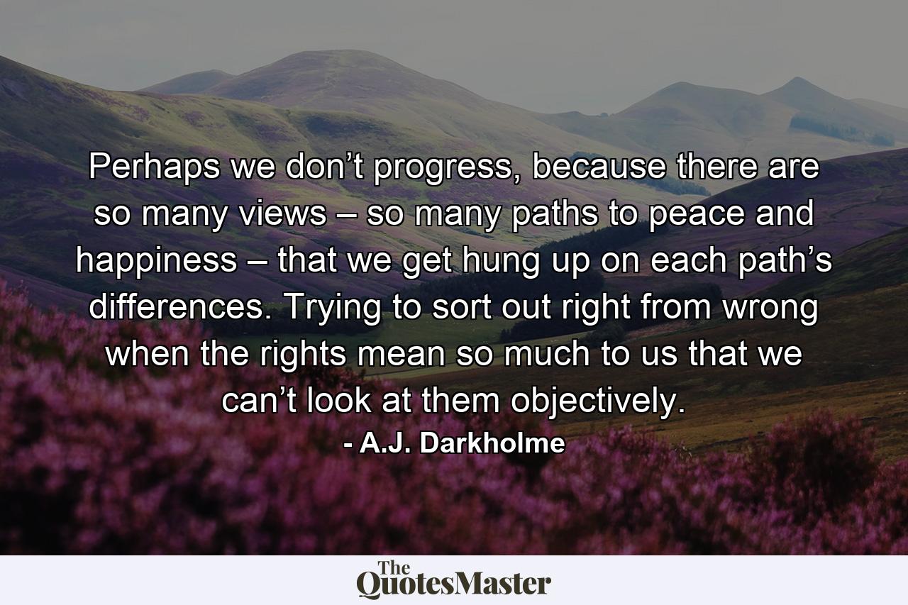 Perhaps we don’t progress, because there are so many views – so many paths to peace and happiness – that we get hung up on each path’s differences. Trying to sort out right from wrong when the rights mean so much to us that we can’t look at them objectively. - Quote by A.J. Darkholme