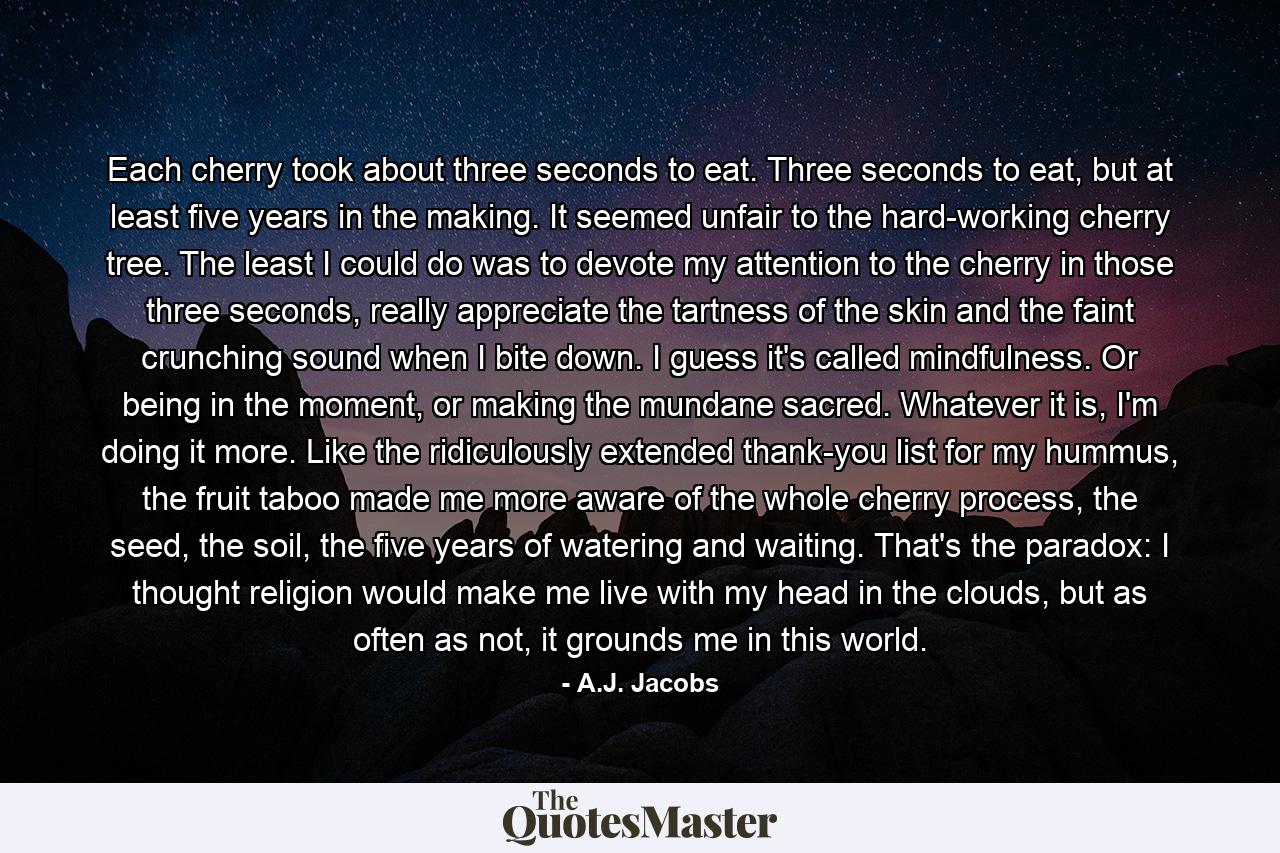 Each cherry took about three seconds to eat. Three seconds to eat, but at least five years in the making. It seemed unfair to the hard-working cherry tree. The least I could do was to devote my attention to the cherry in those three seconds, really appreciate the tartness of the skin and the faint crunching sound when I bite down. I guess it's called mindfulness. Or being in the moment, or making the mundane sacred. Whatever it is, I'm doing it more. Like the ridiculously extended thank-you list for my hummus, the fruit taboo made me more aware of the whole cherry process, the seed, the soil, the five years of watering and waiting. That's the paradox: I thought religion would make me live with my head in the clouds, but as often as not, it grounds me in this world. - Quote by A.J. Jacobs