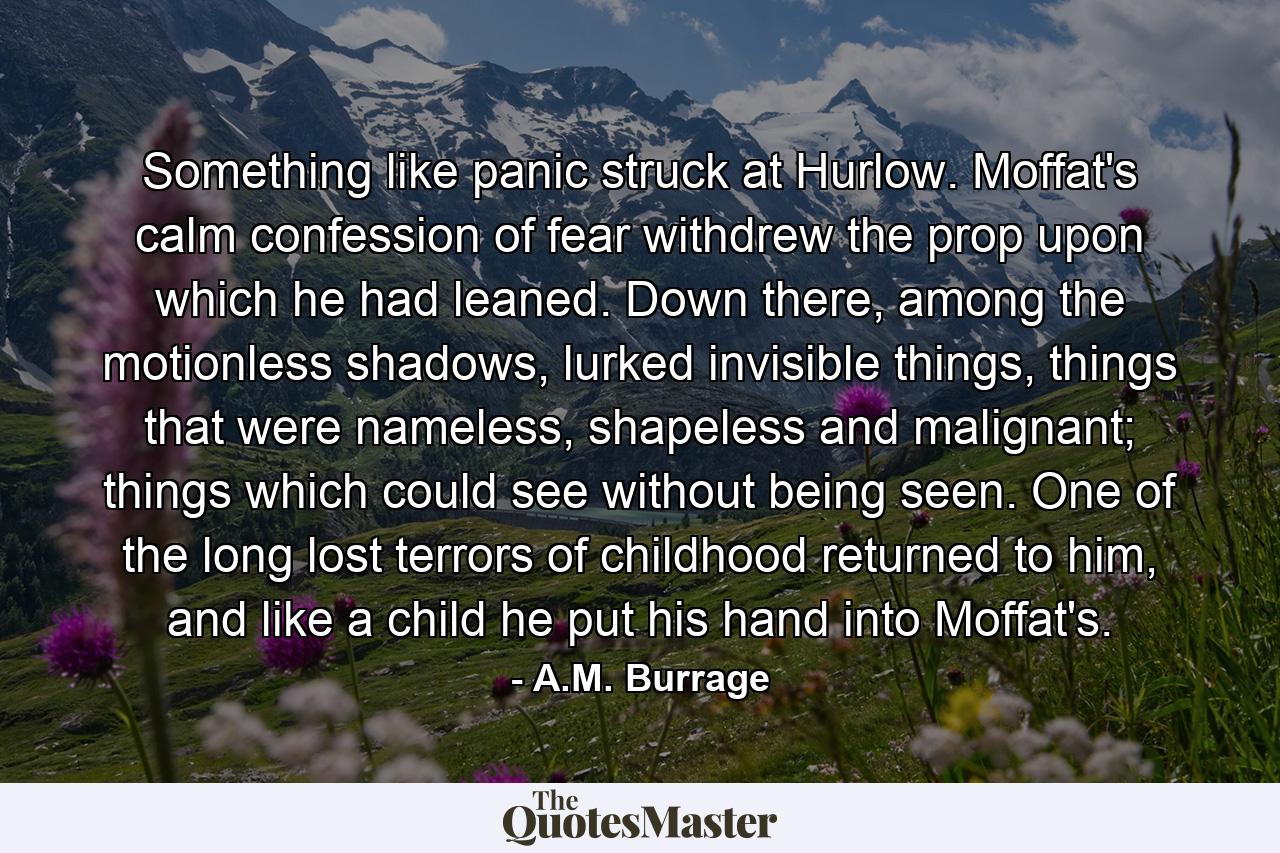 Something like panic struck at Hurlow. Moffat's calm confession of fear withdrew the prop upon which he had leaned. Down there, among the motionless shadows, lurked invisible things, things that were nameless, shapeless and malignant; things which could see without being seen. One of the long lost terrors of childhood returned to him, and like a child he put his hand into Moffat's. - Quote by A.M. Burrage