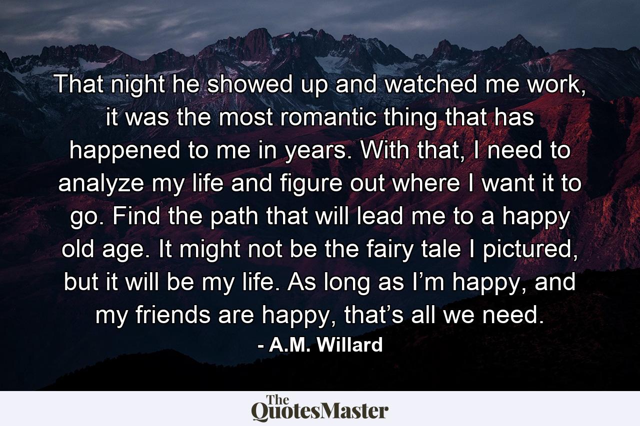 That night he showed up and watched me work, it was the most romantic thing that has happened to me in years. With that, I need to analyze my life and figure out where I want it to go. Find the path that will lead me to a happy old age. It might not be the fairy tale I pictured, but it will be my life. As long as I’m happy, and my friends are happy, that’s all we need. - Quote by A.M. Willard