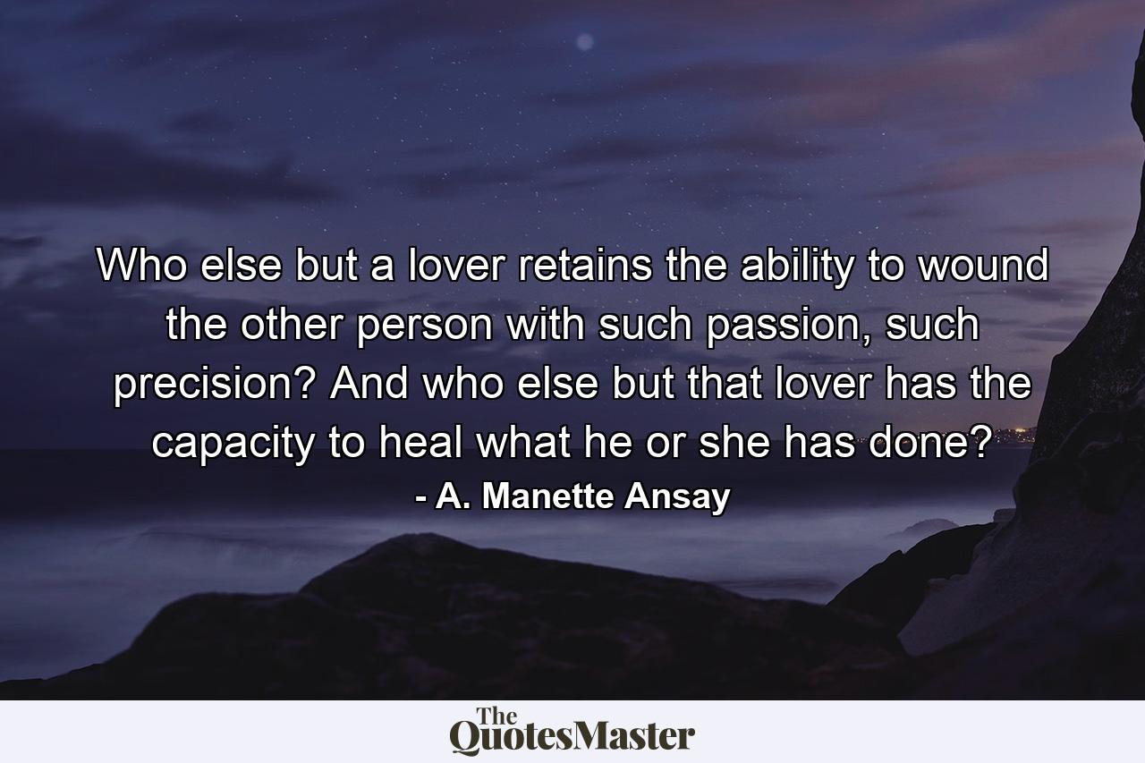 Who else but a lover retains the ability to wound the other person with such passion, such precision? And who else but that lover has the capacity to heal what he or she has done? - Quote by A. Manette Ansay