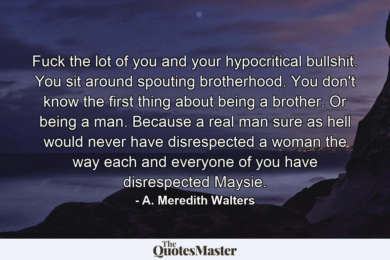 Fuck the lot of you and your hypocritical bullshit. You sit around spouting brotherhood. You don't know the first thing about being a brother. Or being a man. Because a real man sure as hell would never have disrespected a woman the way each and everyone of you have disrespected Maysie. - Quote by A. Meredith Walters