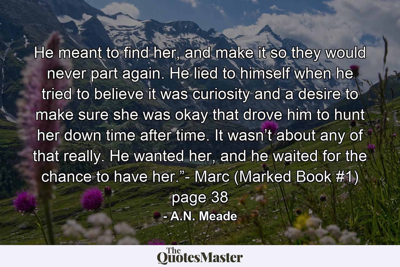 He meant to find her, and make it so they would never part again. He lied to himself when he tried to believe it was curiosity and a desire to make sure she was okay that drove him to hunt her down time after time. It wasn’t about any of that really. He wanted her, and he waited for the chance to have her.”- Marc (Marked Book #1) page 38 - Quote by A.N. Meade