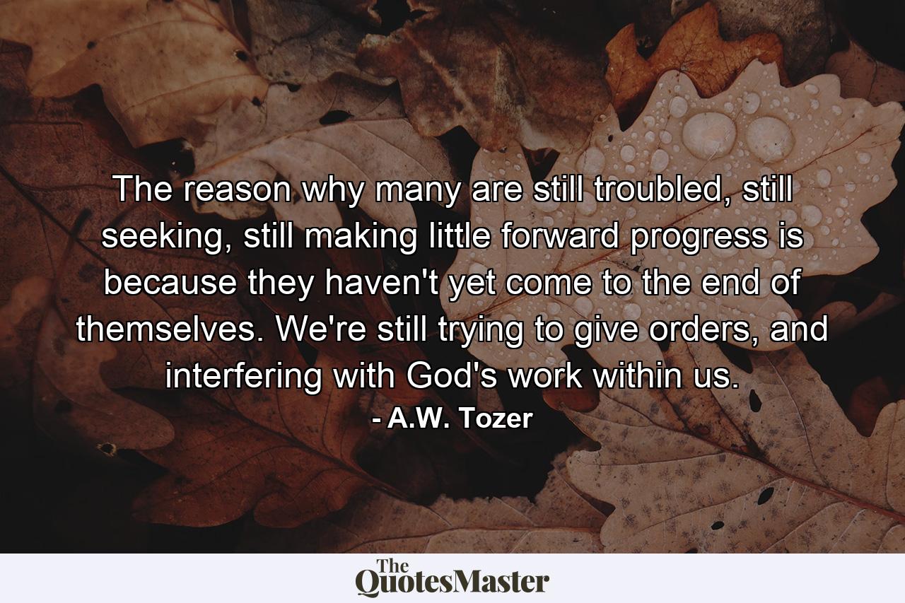 The reason why many are still troubled, still seeking, still making little forward progress is because they haven't yet come to the end of themselves. We're still trying to give orders, and interfering with God's work within us. - Quote by A.W. Tozer