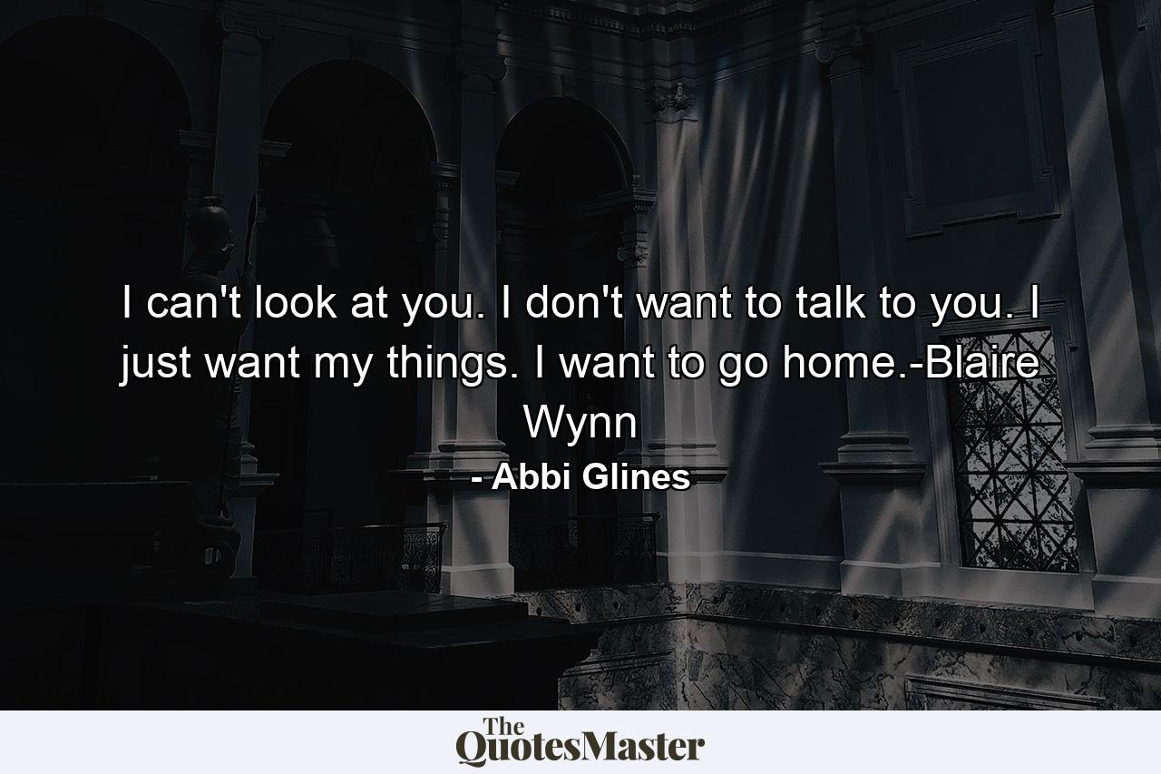 I can't look at you. I don't want to talk to you. I just want my things. I want to go home.-Blaire Wynn - Quote by Abbi Glines