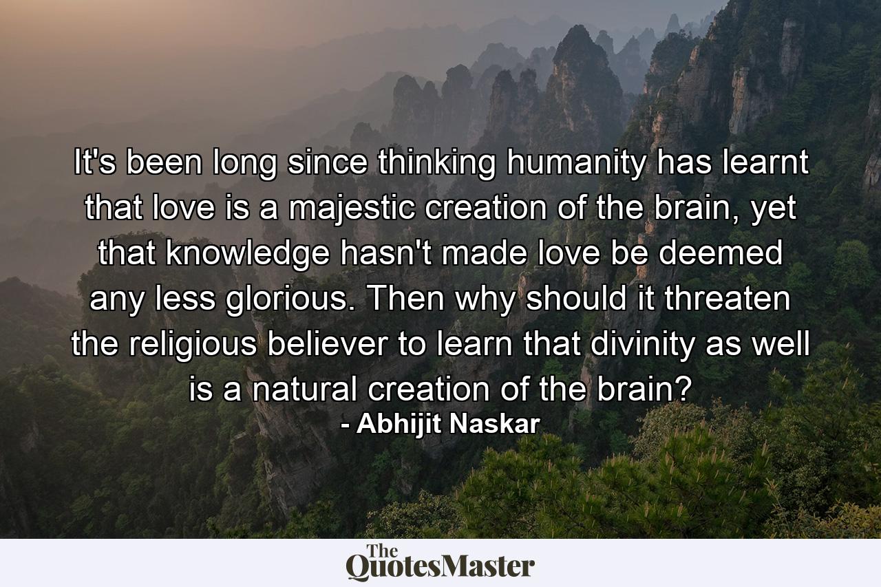 It's been long since thinking humanity has learnt that love is a majestic creation of the brain, yet that knowledge hasn't made love be deemed any less glorious. Then why should it threaten the religious believer to learn that divinity as well is a natural creation of the brain? - Quote by Abhijit Naskar