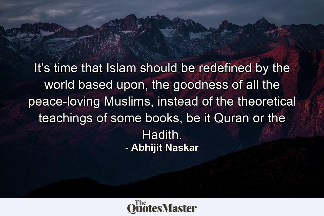 It’s time that Islam should be redefined by the world based upon, the goodness of all the peace-loving Muslims, instead of the theoretical teachings of some books, be it Quran or the Hadith. - Quote by Abhijit Naskar