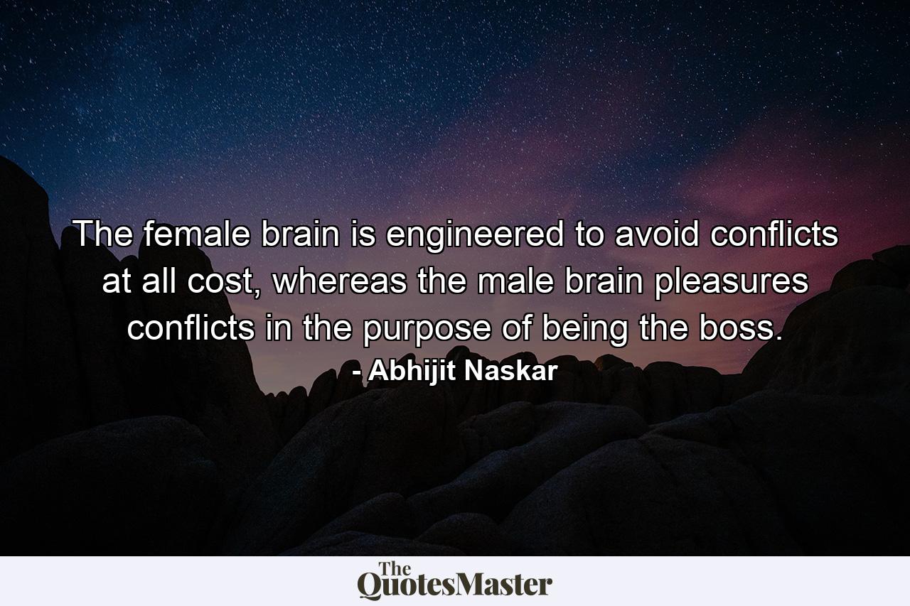 The female brain is engineered to avoid conflicts at all cost, whereas the male brain pleasures conflicts in the purpose of being the boss. - Quote by Abhijit Naskar