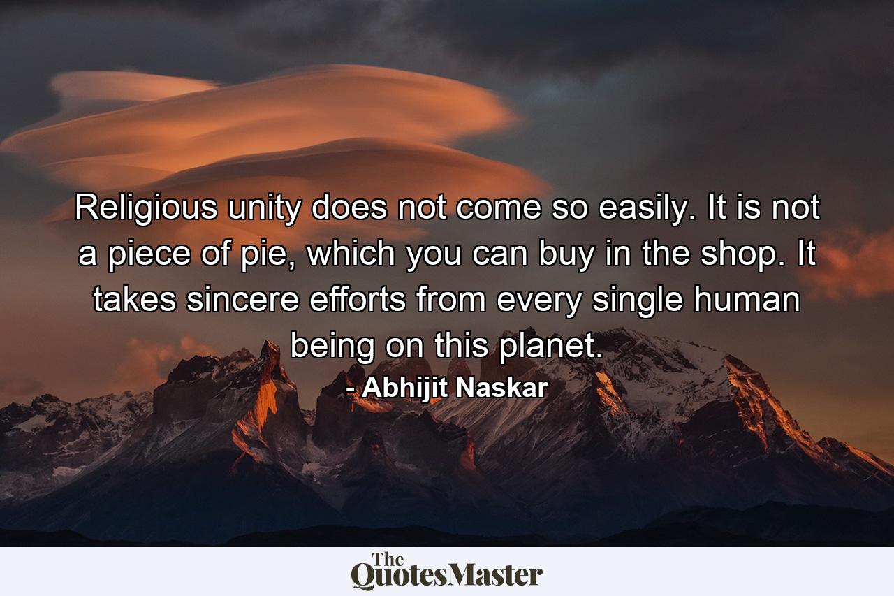 Religious unity does not come so easily. It is not a piece of pie, which you can buy in the shop. It takes sincere efforts from every single human being on this planet. - Quote by Abhijit Naskar