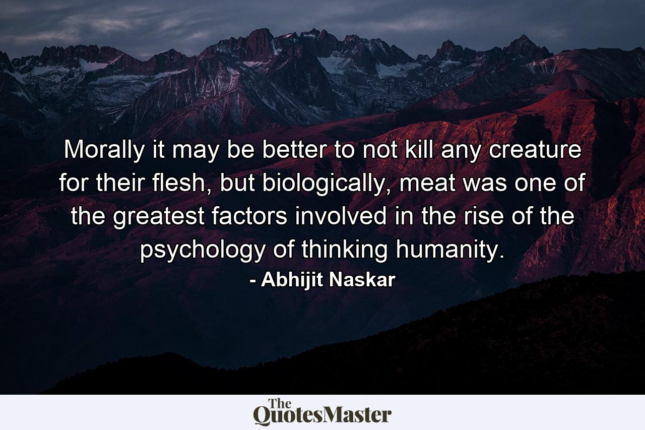 Morally it may be better to not kill any creature for their flesh, but biologically, meat was one of the greatest factors involved in the rise of the psychology of thinking humanity. - Quote by Abhijit Naskar