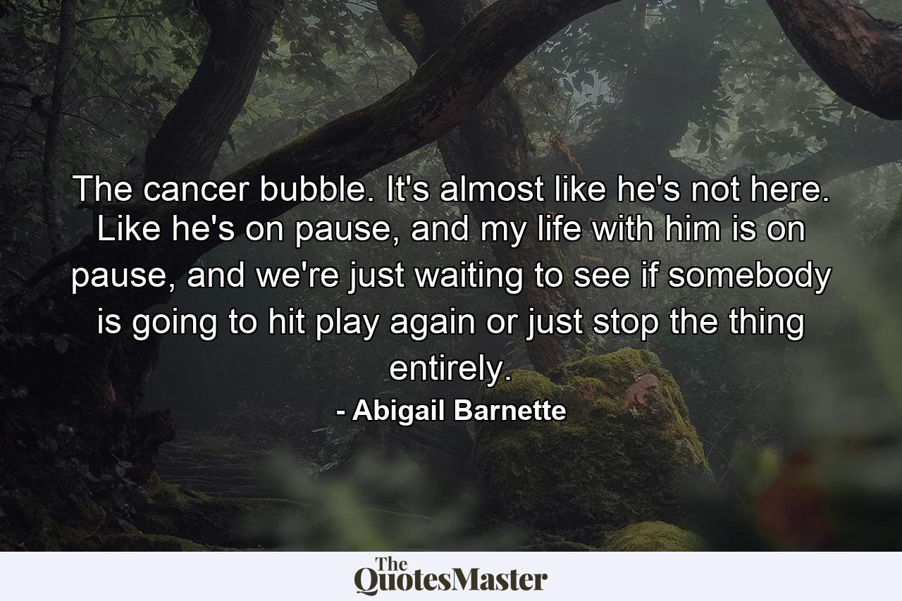 The cancer bubble. It's almost like he's not here. Like he's on pause, and my life with him is on pause, and we're just waiting to see if somebody is going to hit play again or just stop the thing entirely. - Quote by Abigail Barnette