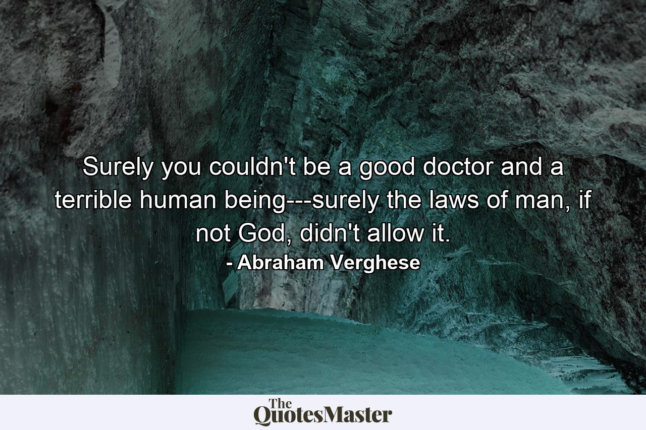 Surely you couldn't be a good doctor and a terrible human being---surely the laws of man, if not God, didn't allow it. - Quote by Abraham Verghese