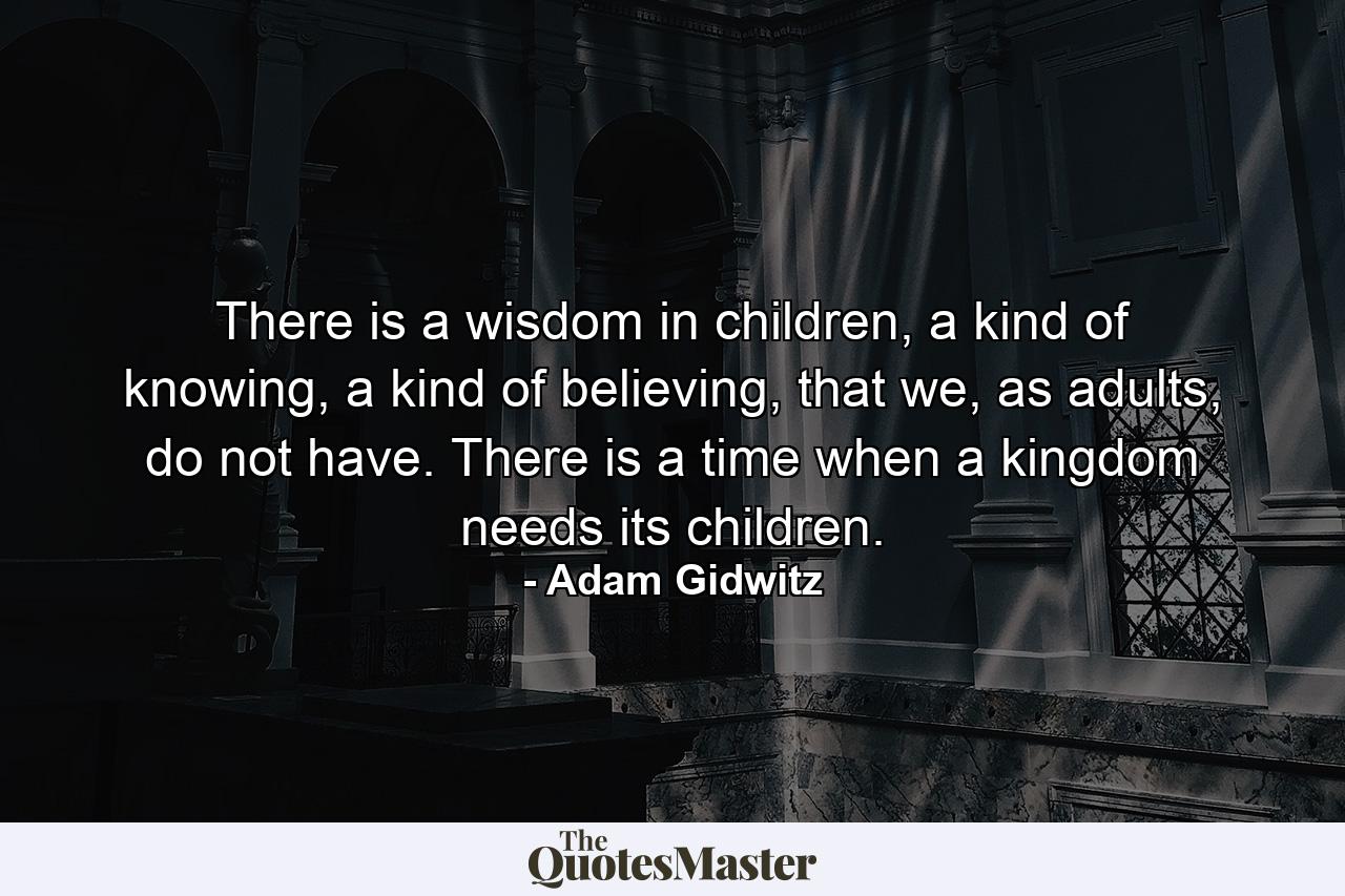 There is a wisdom in children, a kind of knowing, a kind of believing, that we, as adults, do not have. There is a time when a kingdom needs its children. - Quote by Adam Gidwitz