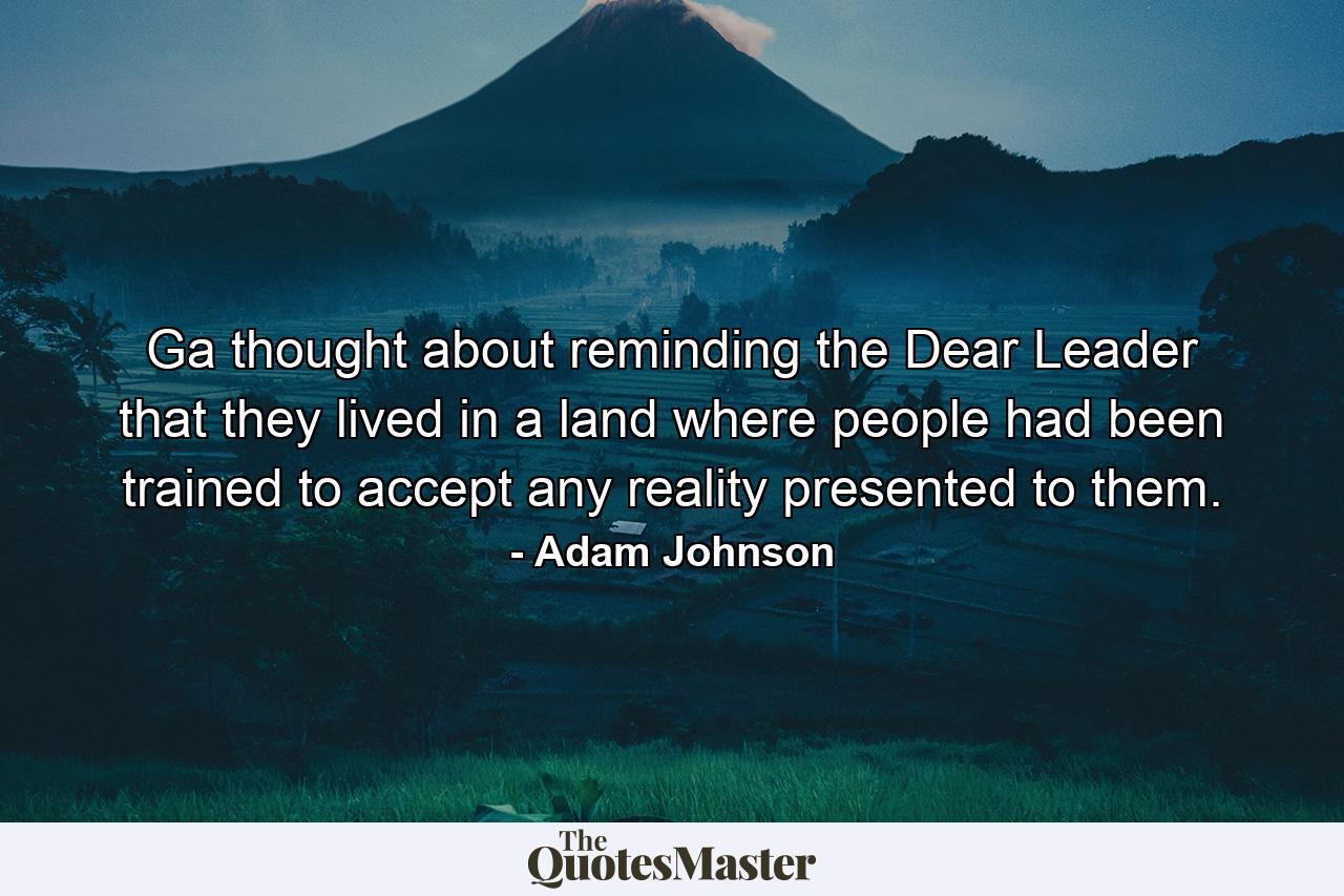 Ga thought about reminding the Dear Leader that they lived in a land where people had been trained to accept any reality presented to them. - Quote by Adam Johnson