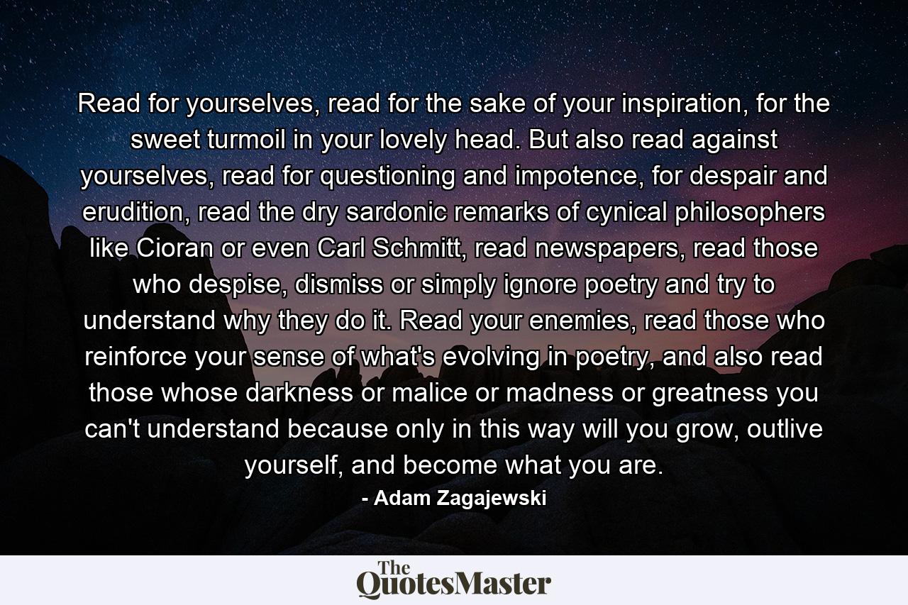 Read for yourselves, read for the sake of your inspiration, for the sweet turmoil in your lovely head. But also read against yourselves, read for questioning and impotence, for despair and erudition, read the dry sardonic remarks of cynical philosophers like Cioran or even Carl Schmitt, read newspapers, read those who despise, dismiss or simply ignore poetry and try to understand why they do it. Read your enemies, read those who reinforce your sense of what's evolving in poetry, and also read those whose darkness or malice or madness or greatness you can't understand because only in this way will you grow, outlive yourself, and become what you are. - Quote by Adam Zagajewski