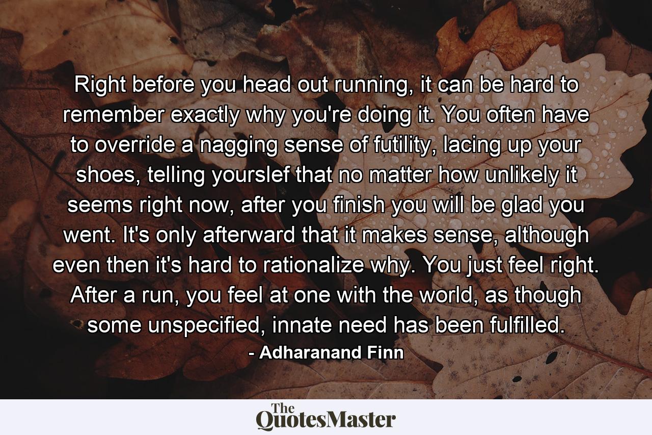 Right before you head out running, it can be hard to remember exactly why you're doing it. You often have to override a nagging sense of futility, lacing up your shoes, telling yourslef that no matter how unlikely it seems right now, after you finish you will be glad you went. It's only afterward that it makes sense, although even then it's hard to rationalize why. You just feel right. After a run, you feel at one with the world, as though some unspecified, innate need has been fulfilled. - Quote by Adharanand Finn