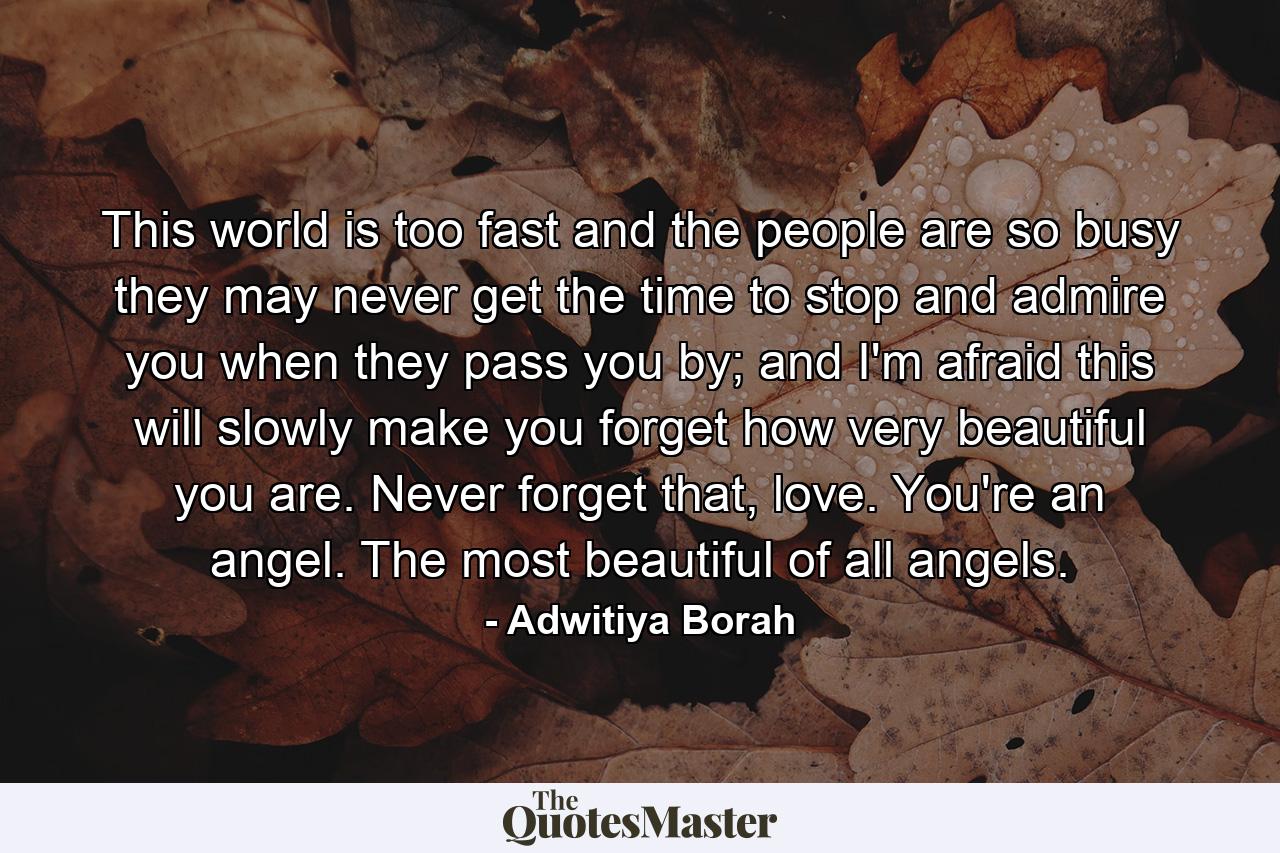 This world is too fast and the people are so busy they may never get the time to stop and admire you when they pass you by; and I'm afraid this will slowly make you forget how very beautiful you are. Never forget that, love. You're an angel. The most beautiful of all angels. - Quote by Adwitiya Borah