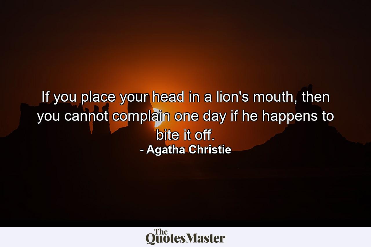 If you place your head in a lion's mouth, then you cannot complain one day if he happens to bite it off. - Quote by Agatha Christie