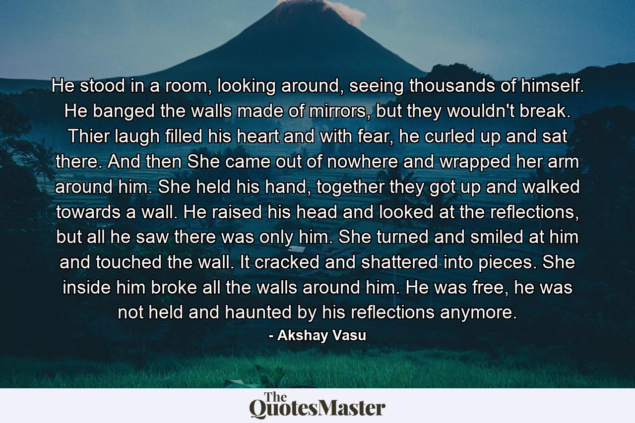 He stood in a room, looking around, seeing thousands of himself. He banged the walls made of mirrors, but they wouldn't break. Thier laugh filled his heart and with fear, he curled up and sat there. And then She came out of nowhere and wrapped her arm around him. She held his hand, together they got up and walked towards a wall. He raised his head and looked at the reflections, but all he saw there was only him. She turned and smiled at him and touched the wall. It cracked and shattered into pieces. She inside him broke all the walls around him. He was free, he was not held and haunted by his reflections anymore. - Quote by Akshay Vasu