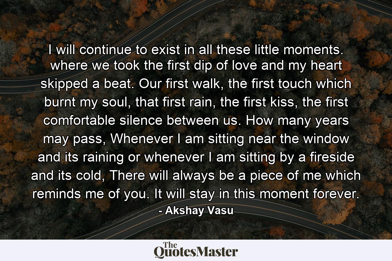 I will continue to exist in all these little moments. where we took the first dip of love and my heart skipped a beat. Our first walk, the first touch which burnt my soul, that first rain, the first kiss, the first comfortable silence between us. How many years may pass, Whenever I am sitting near the window and its raining or whenever I am sitting by a fireside and its cold, There will always be a piece of me which reminds me of you. It will stay in this moment forever. - Quote by Akshay Vasu