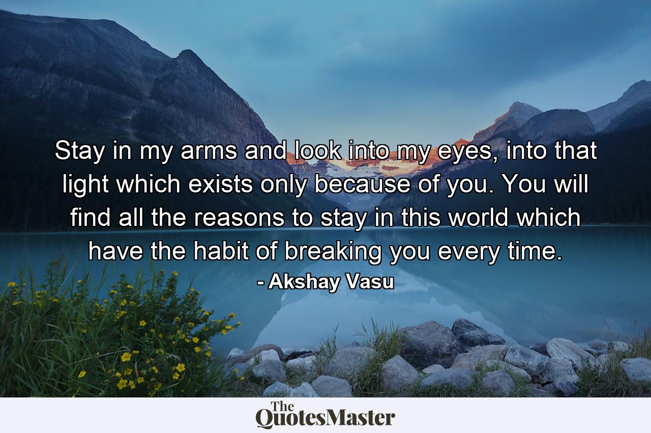 Stay in my arms and look into my eyes, into that light which exists only because of you. You will find all the reasons to stay in this world which have the habit of breaking you every time. - Quote by Akshay Vasu