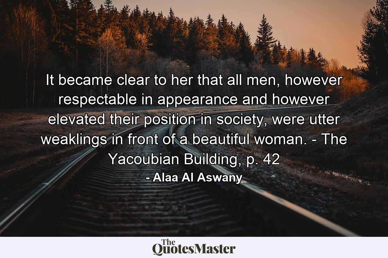 It became clear to her that all men, however respectable in appearance and however elevated their position in society, were utter weaklings in front of a beautiful woman. - The Yacoubian Building, p. 42 - Quote by Alaa Al Aswany