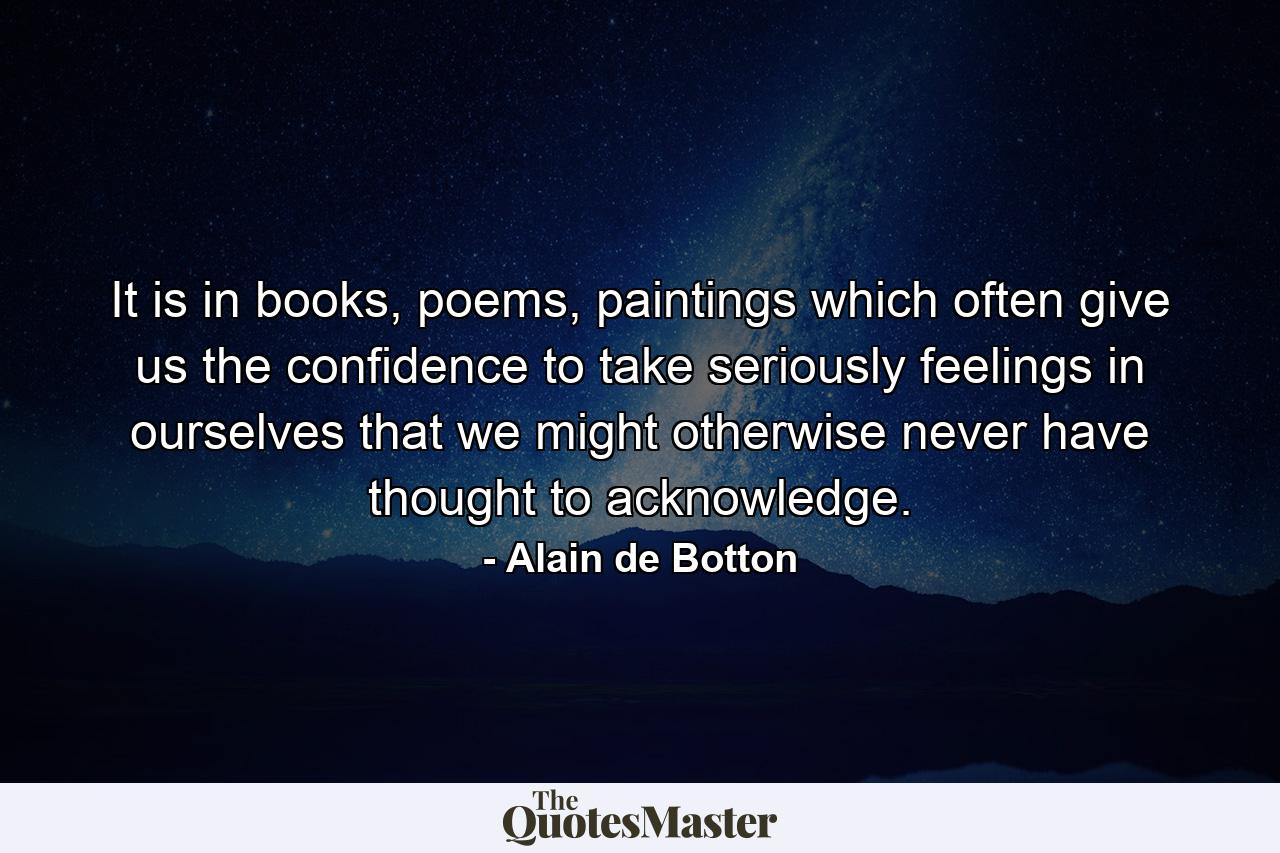 It is in books, poems, paintings which often give us the confidence to take seriously feelings in ourselves that we might otherwise never have thought to acknowledge. - Quote by Alain de Botton