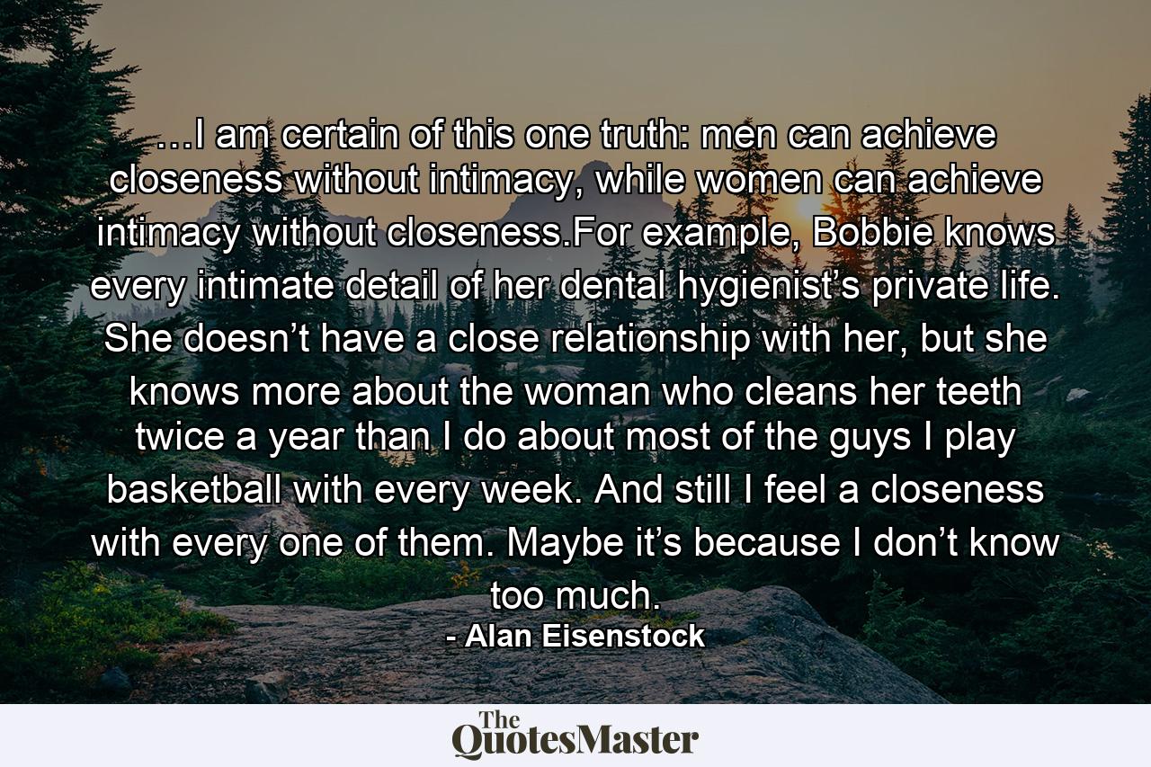 …I am certain of this one truth: men can achieve closeness without intimacy, while women can achieve intimacy without closeness.For example, Bobbie knows every intimate detail of her dental hygienist’s private life. She doesn’t have a close relationship with her, but she knows more about the woman who cleans her teeth twice a year than I do about most of the guys I play basketball with every week. And still I feel a closeness with every one of them. Maybe it’s because I don’t know too much. - Quote by Alan Eisenstock