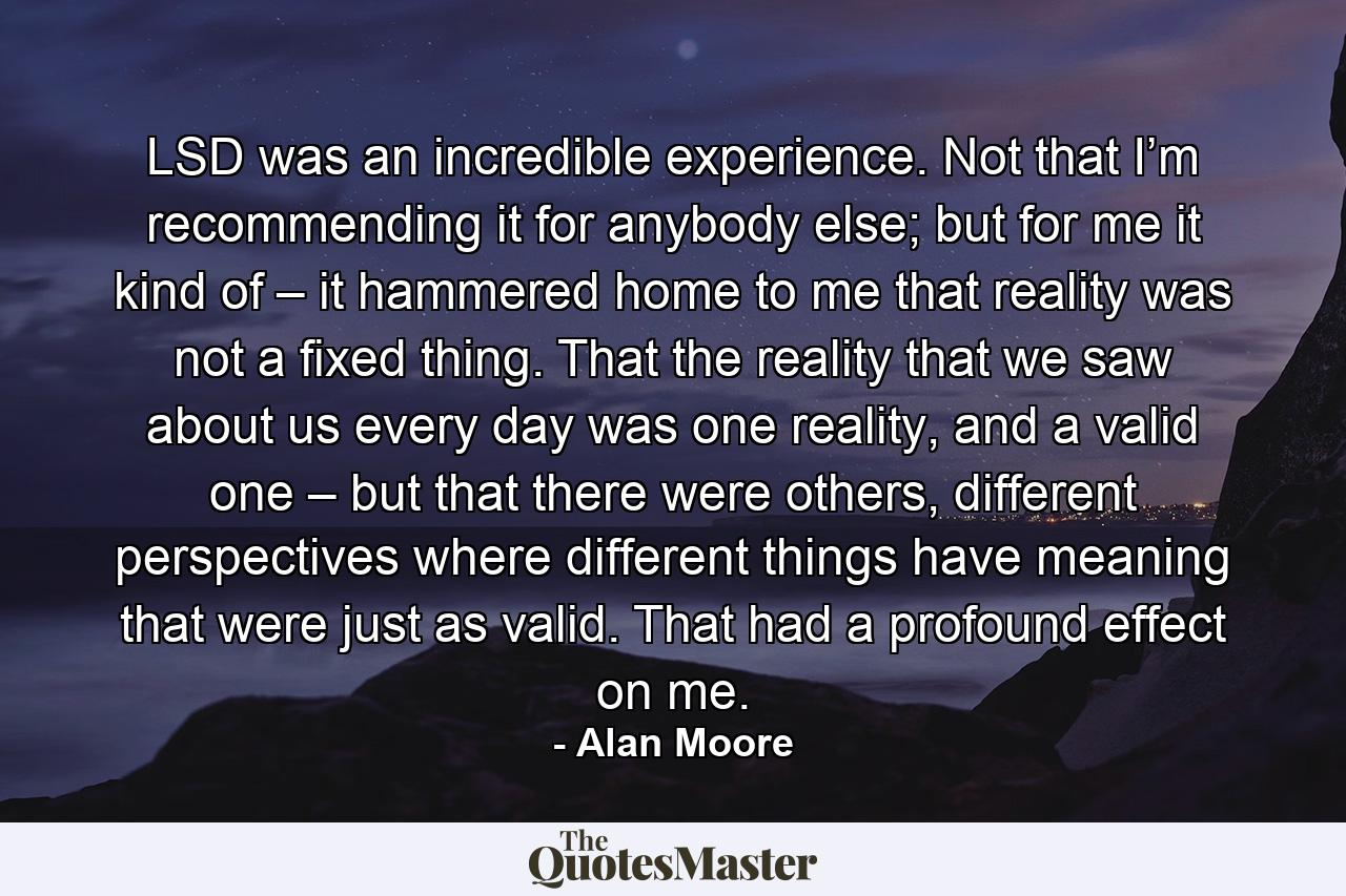 LSD was an incredible experience. Not that I’m recommending it for anybody else; but for me it kind of – it hammered home to me that reality was not a fixed thing. That the reality that we saw about us every day was one reality, and a valid one – but that there were others, different perspectives where different things have meaning that were just as valid. That had a profound effect on me. - Quote by Alan Moore