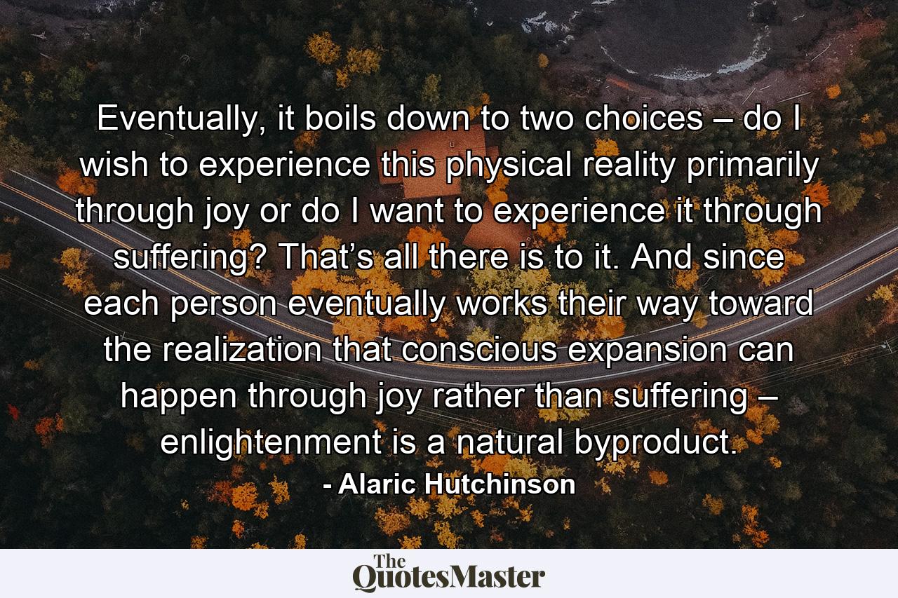 Eventually, it boils down to two choices – do I wish to experience this physical reality primarily through joy or do I want to experience it through suffering? That’s all there is to it. And since each person eventually works their way toward the realization that conscious expansion can happen through joy rather than suffering – enlightenment is a natural byproduct. - Quote by Alaric Hutchinson