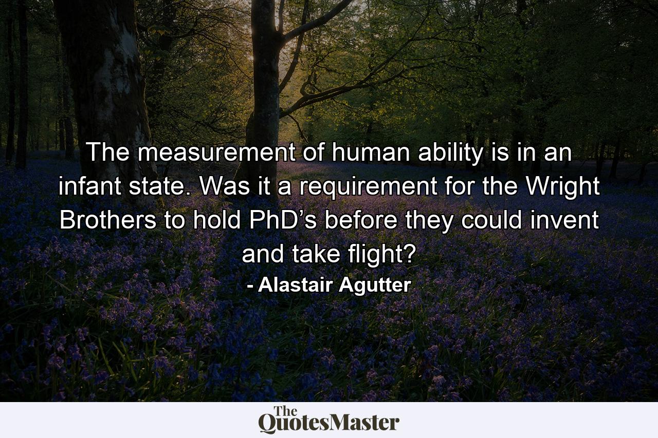 The measurement of human ability is in an infant state. Was it a requirement for the Wright Brothers to hold PhD’s before they could invent and take flight? - Quote by Alastair Agutter