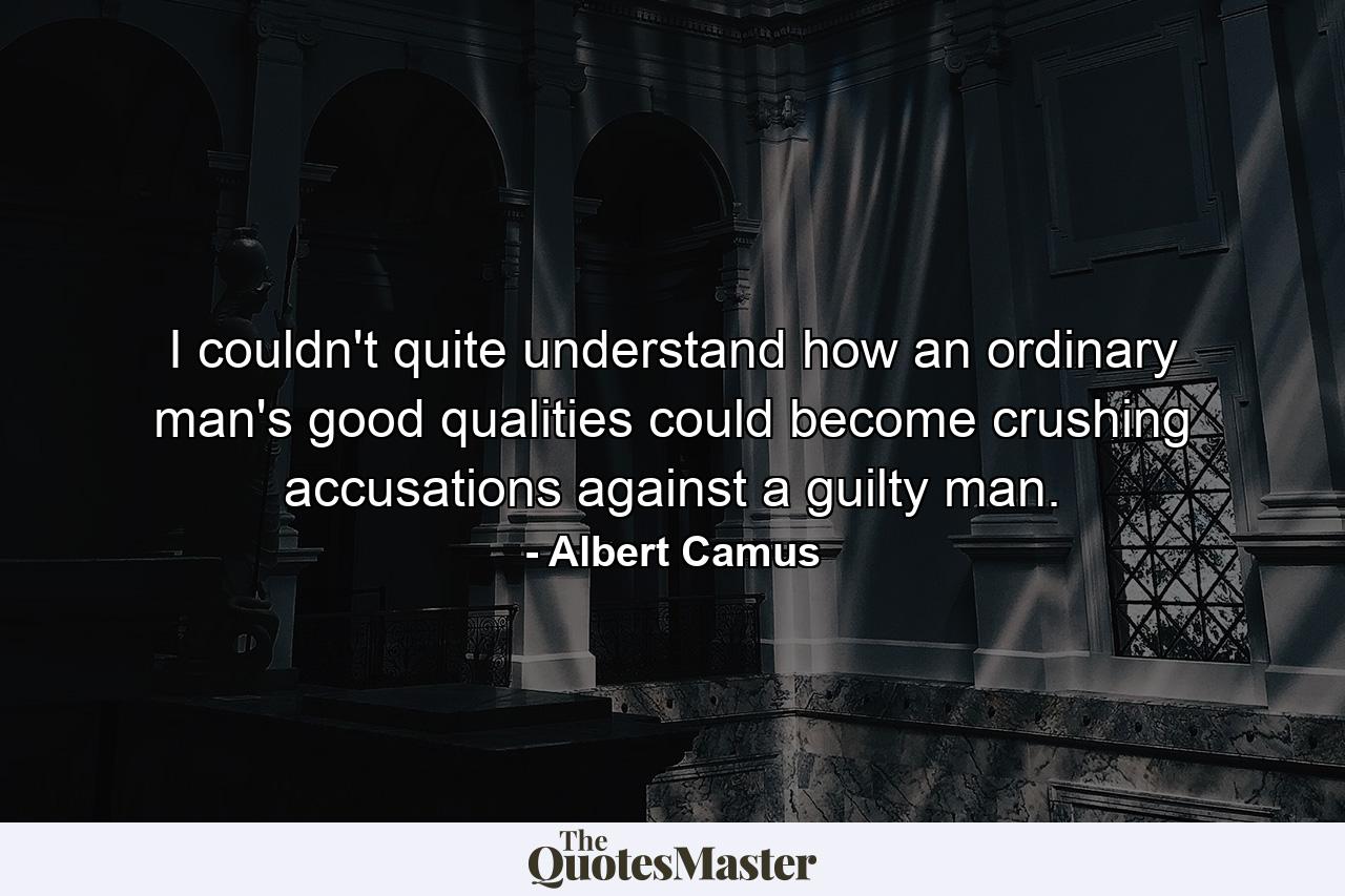 I couldn't quite understand how an ordinary man's good qualities could become crushing accusations against a guilty man. - Quote by Albert Camus