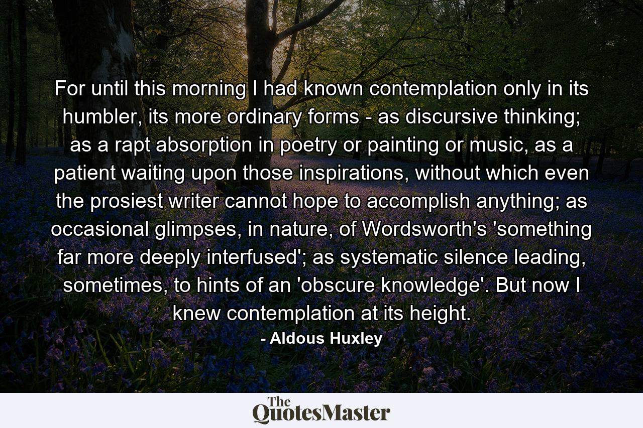 For until this morning I had known contemplation only in its humbler, its more ordinary forms - as discursive thinking; as a rapt absorption in poetry or painting or music, as a patient waiting upon those inspirations, without which even the prosiest writer cannot hope to accomplish anything; as occasional glimpses, in nature, of Wordsworth's 'something far more deeply interfused'; as systematic silence leading, sometimes, to hints of an 'obscure knowledge'. But now I knew contemplation at its height. - Quote by Aldous Huxley