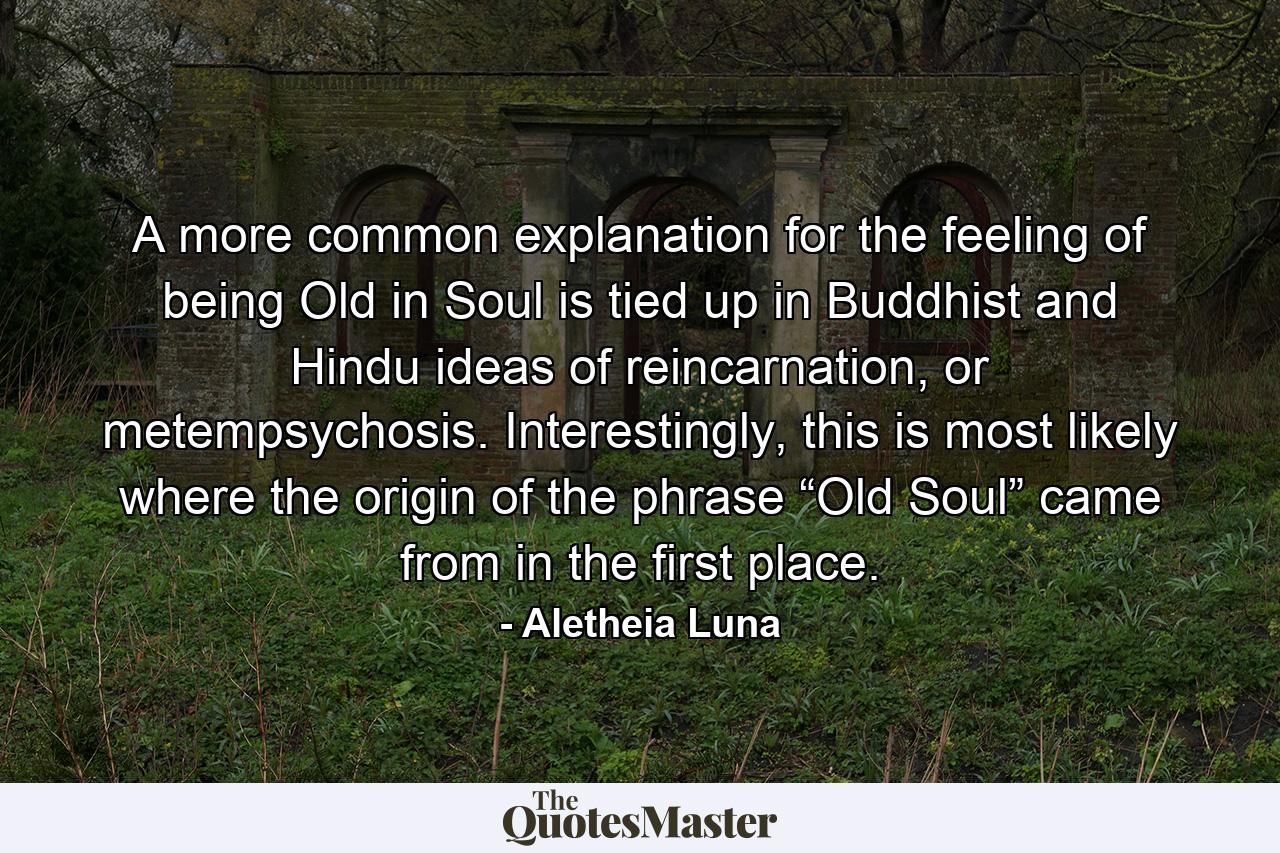 A more common explanation for the feeling of being Old in Soul is tied up in Buddhist and Hindu ideas of reincarnation, or metempsychosis. Interestingly, this is most likely where the origin of the phrase “Old Soul” came from in the first place. - Quote by Aletheia Luna