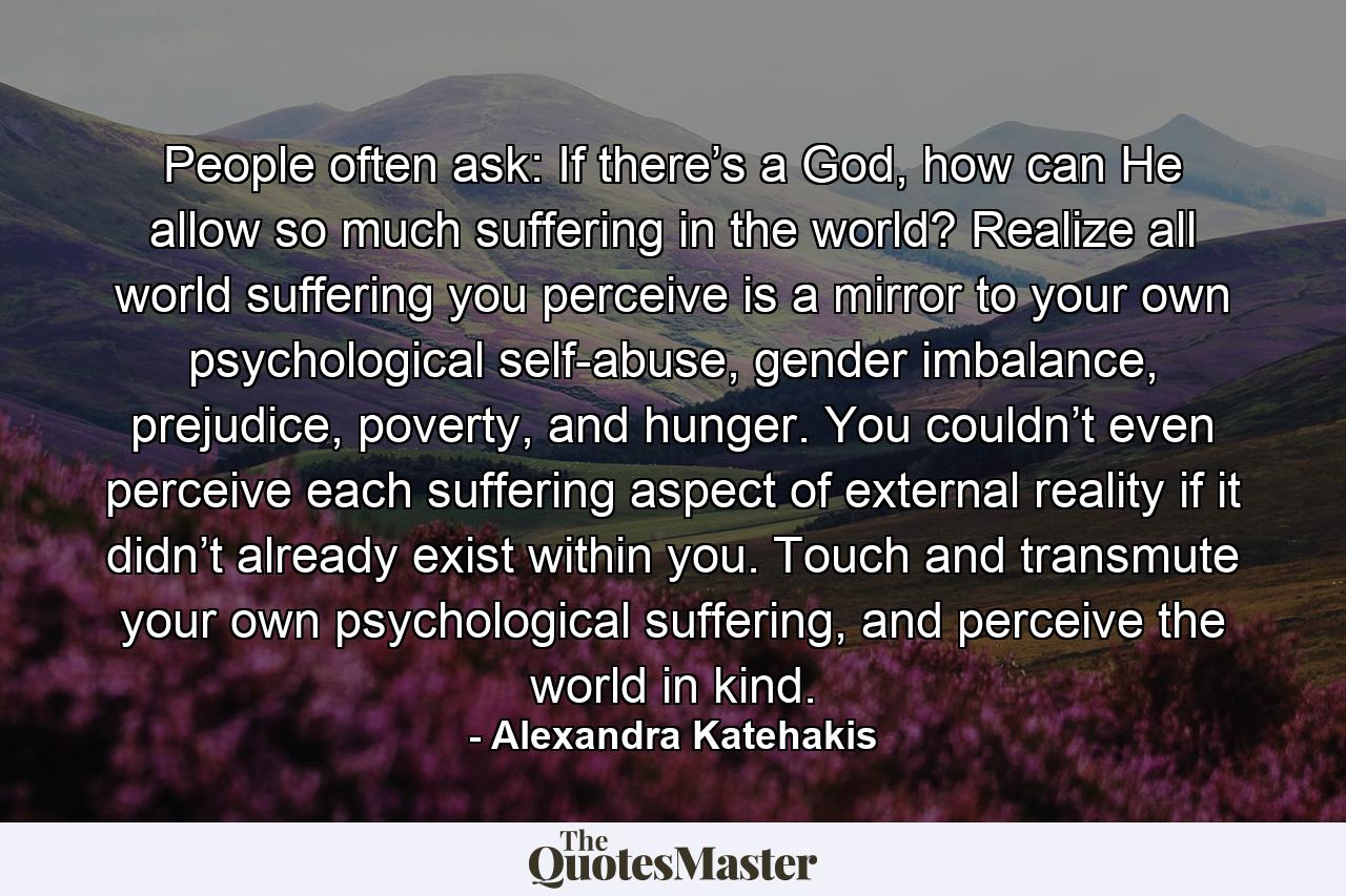 People often ask: If there’s a God, how can He allow so much suffering in the world? Realize all world suffering you perceive is a mirror to your own psychological self-abuse, gender imbalance, prejudice, poverty, and hunger. You couldn’t even perceive each suffering aspect of external reality if it didn’t already exist within you. Touch and transmute your own psychological suffering, and perceive the world in kind. - Quote by Alexandra Katehakis