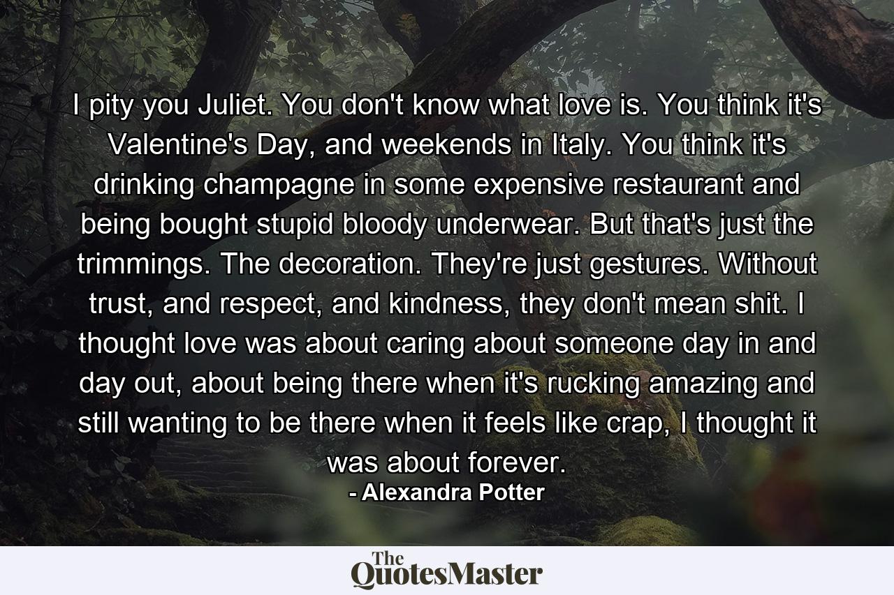 I pity you Juliet. You don't know what love is. You think it's Valentine's Day, and weekends in Italy. You think it's drinking champagne in some expensive restaurant and being bought stupid bloody underwear. But that's just the trimmings. The decoration. They're just gestures. Without trust, and respect, and kindness, they don't mean shit. I thought love was about caring about someone day in and day out, about being there when it's rucking amazing and still wanting to be there when it feels like crap, I thought it was about forever. - Quote by Alexandra Potter