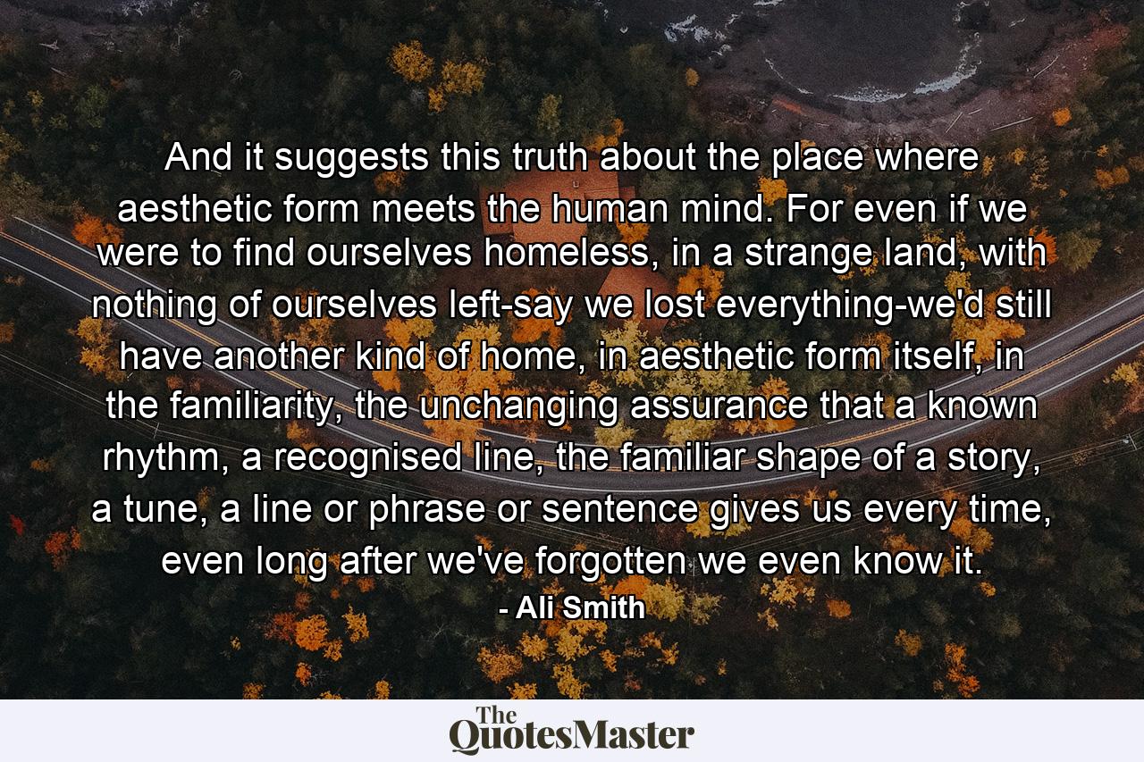 And it suggests this truth about the place where aesthetic form meets the human mind. For even if we were to find ourselves homeless, in a strange land, with nothing of ourselves left-say we lost everything-we'd still have another kind of home, in aesthetic form itself, in the familiarity, the unchanging assurance that a known rhythm, a recognised line, the familiar shape of a story, a tune, a line or phrase or sentence gives us every time, even long after we've forgotten we even know it. - Quote by Ali Smith