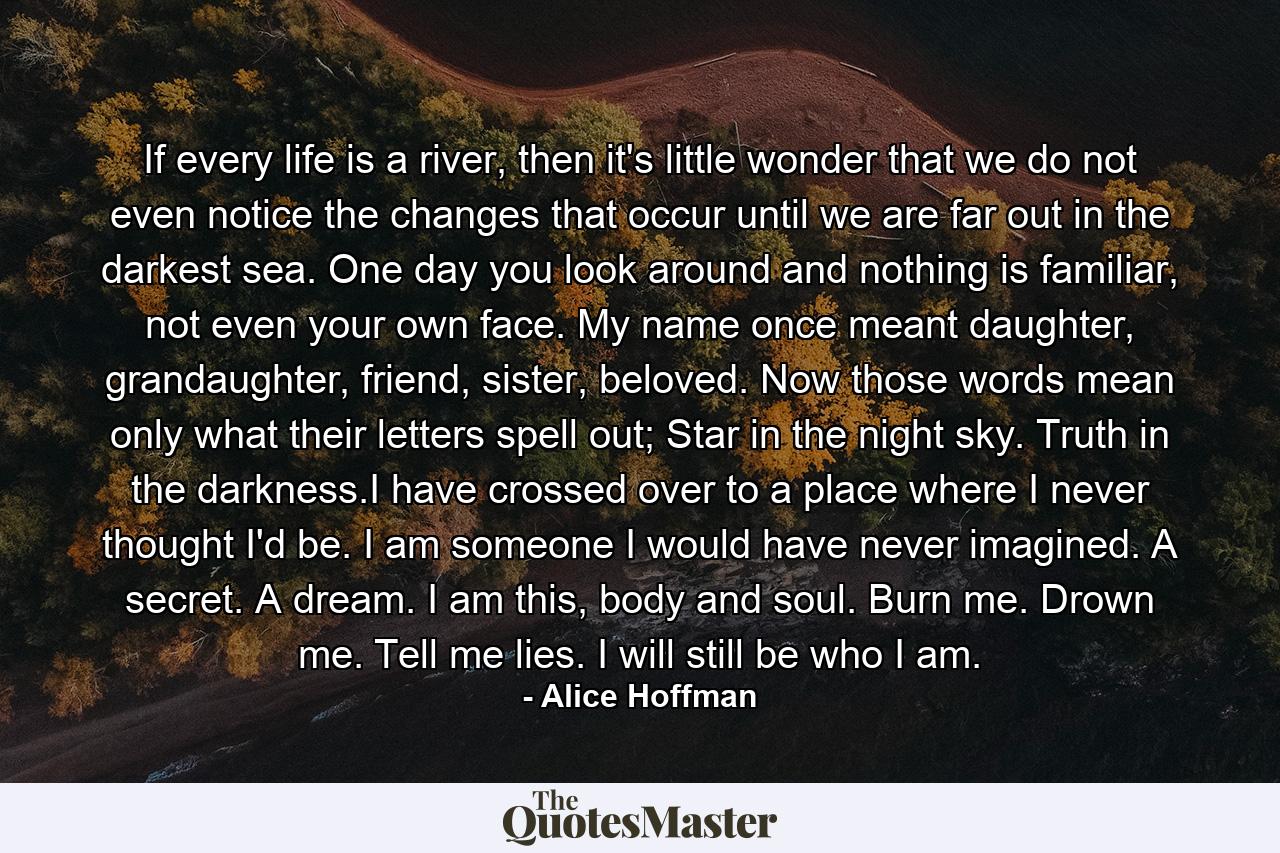 If every life is a river, then it's little wonder that we do not even notice the changes that occur until we are far out in the darkest sea. One day you look around and nothing is familiar, not even your own face. My name once meant daughter, grandaughter, friend, sister, beloved. Now those words mean only what their letters spell out; Star in the night sky. Truth in the darkness.I have crossed over to a place where I never thought I'd be. I am someone I would have never imagined. A secret. A dream. I am this, body and soul. Burn me. Drown me. Tell me lies. I will still be who I am. - Quote by Alice Hoffman