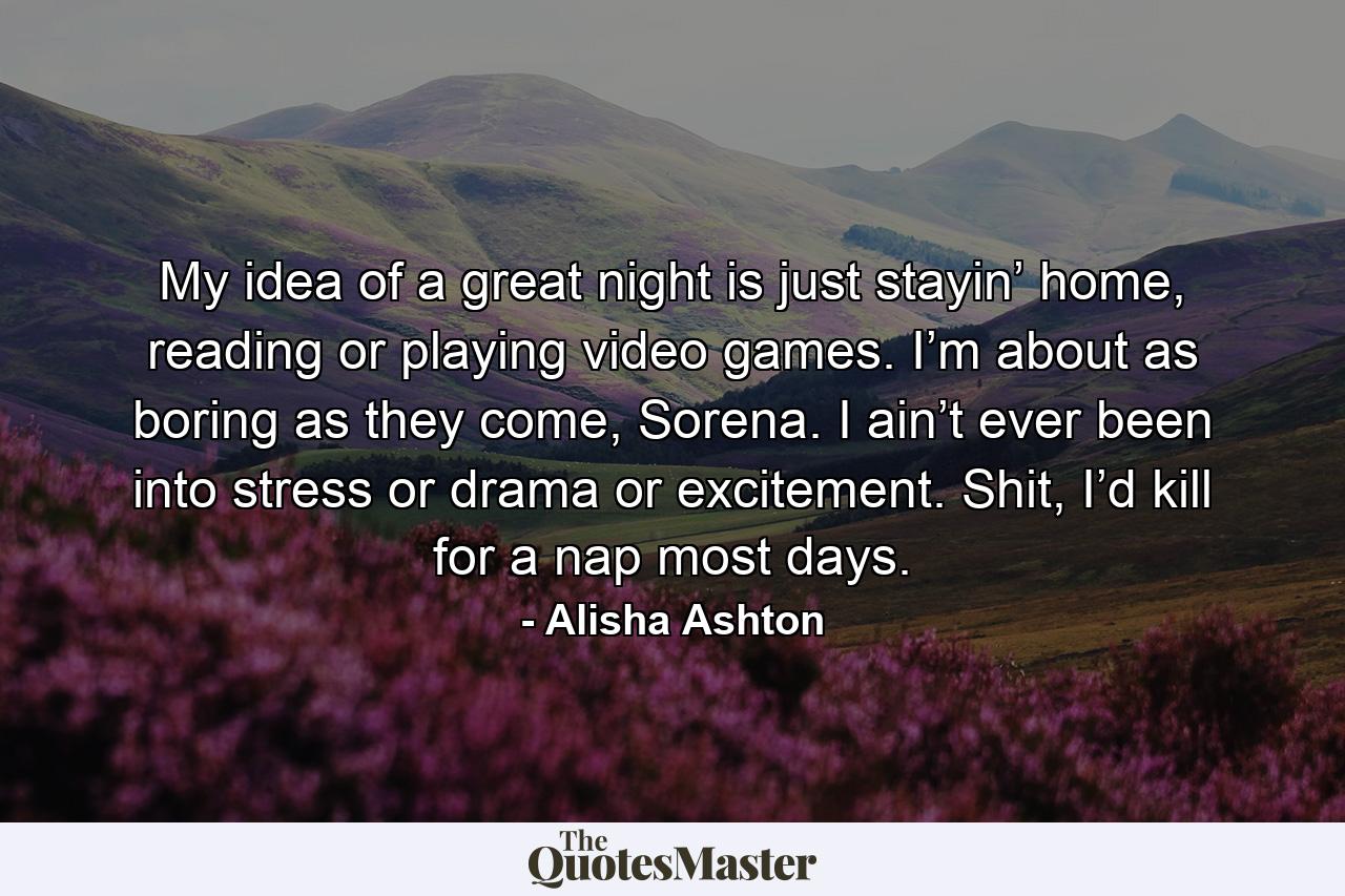 My idea of a great night is just stayin’ home, reading or playing video games. I’m about as boring as they come, Sorena. I ain’t ever been into stress or drama or excitement. Shit, I’d kill for a nap most days. - Quote by Alisha Ashton