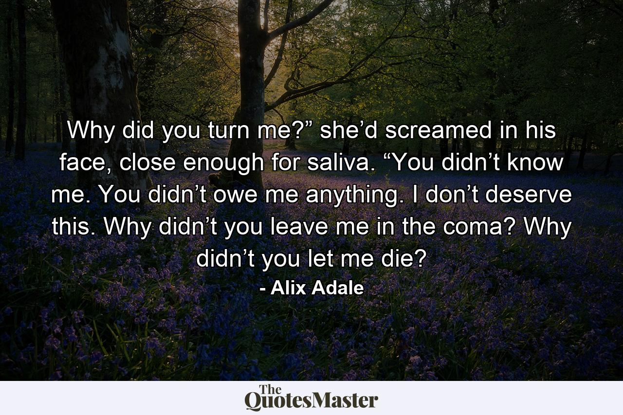 Why did you turn me?” she’d screamed in his face, close enough for saliva. “You didn’t know me. You didn’t owe me anything. I don’t deserve this. Why didn’t you leave me in the coma? Why didn’t you let me die? - Quote by Alix Adale