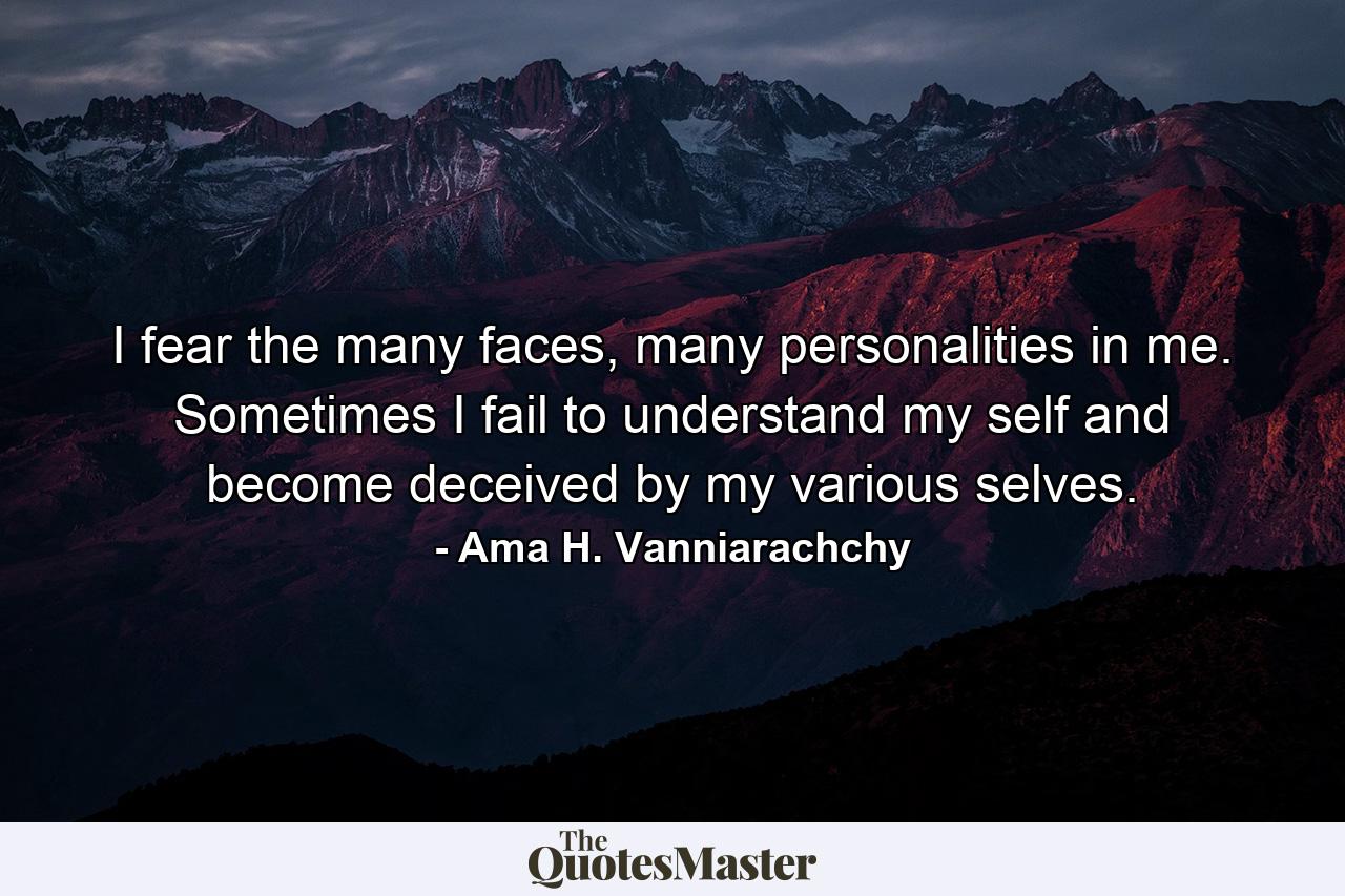 I fear the many faces, many personalities in me. Sometimes I fail to understand my self and become deceived by my various selves. - Quote by Ama H. Vanniarachchy