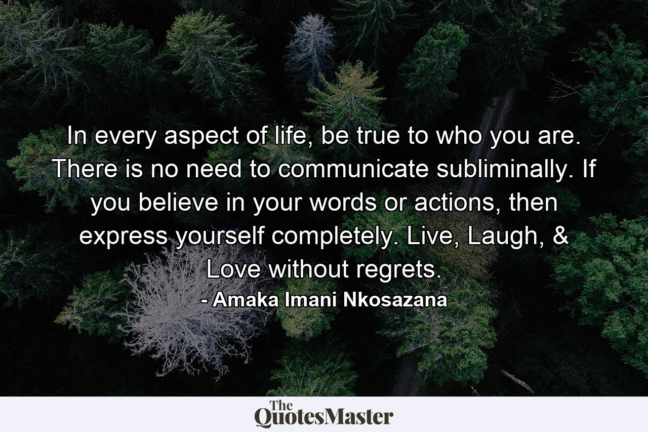 In every aspect of life, be true to who you are. There is no need to communicate subliminally. If you believe in your words or actions, then express yourself completely. Live, Laugh, & Love without regrets. - Quote by Amaka Imani Nkosazana