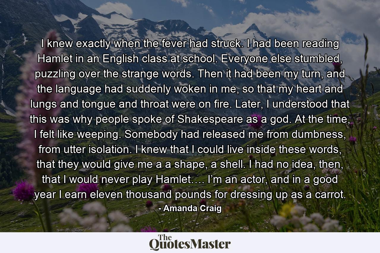 I knew exactly when the fever had struck. I had been reading Hamlet in an English class at school. Everyone else stumbled, puzzling over the strange words. Then it had been my turn, and the language had suddenly woken in me, so that my heart and lungs and tongue and throat were on fire. Later, I understood that this was why people spoke of Shakespeare as a god. At the time, I felt like weeping. Somebody had released me from dumbness, from utter isolation. I knew that I could live inside these words, that they would give me a a shape, a shell. I had no idea, then, that I would never play Hamlet…. I’m an actor, and in a good year I earn eleven thousand pounds for dressing up as a carrot. - Quote by Amanda Craig