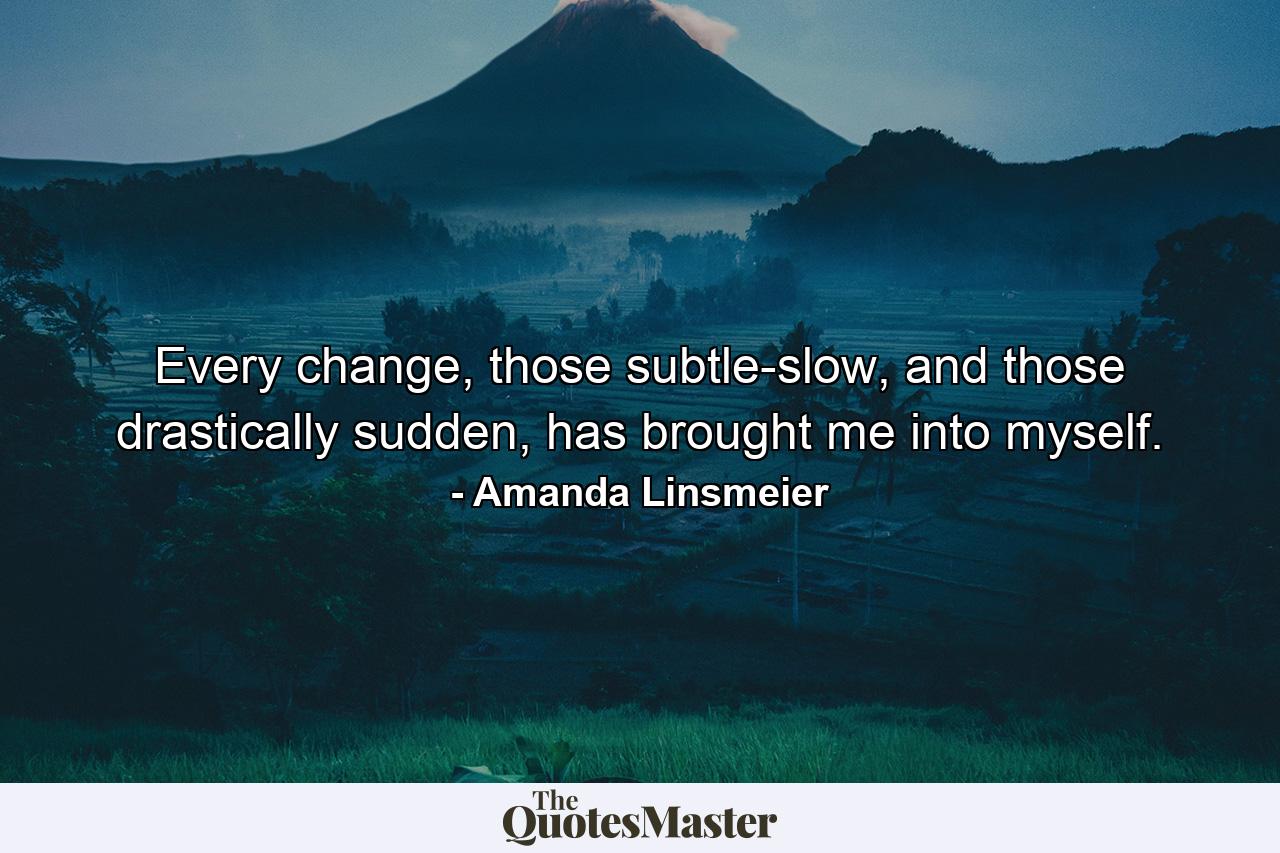 Every change, those subtle-slow, and those drastically sudden, has brought me into myself. - Quote by Amanda Linsmeier