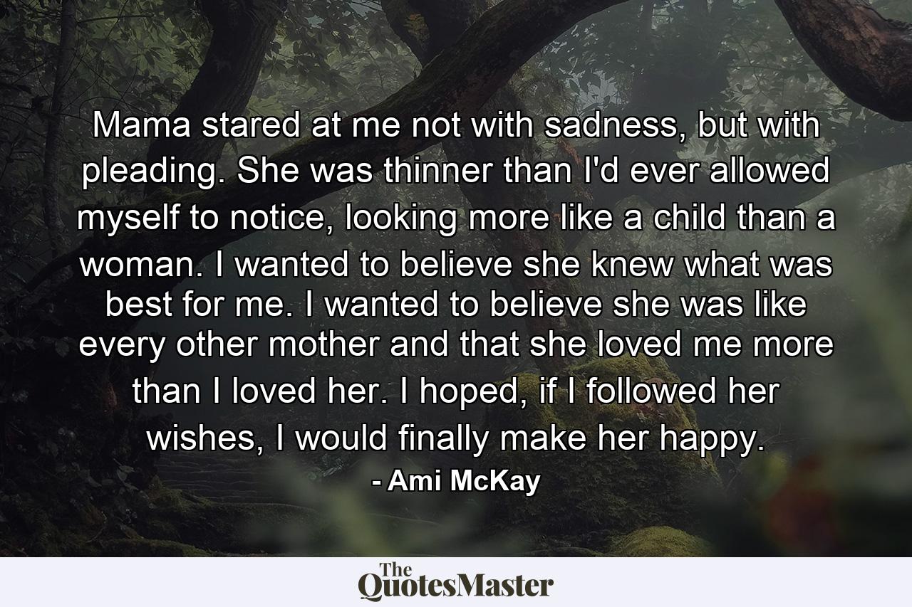 Mama stared at me not with sadness, but with pleading. She was thinner than I'd ever allowed myself to notice, looking more like a child than a woman. I wanted to believe she knew what was best for me. I wanted to believe she was like every other mother and that she loved me more than I loved her. I hoped, if I followed her wishes, I would finally make her happy. - Quote by Ami McKay