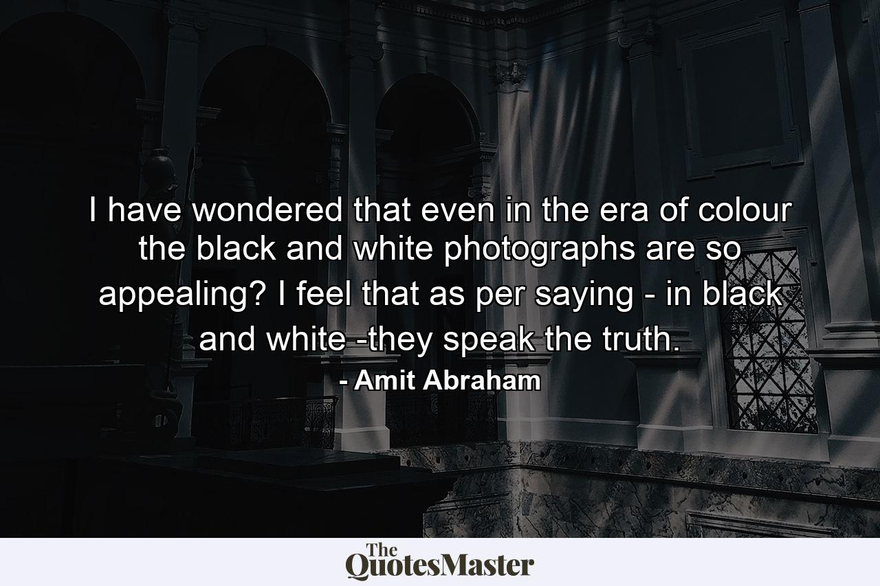 I have wondered that even in the era of colour the black and white photographs are so appealing? I feel that as per saying - in black and white -they speak the truth. - Quote by Amit Abraham