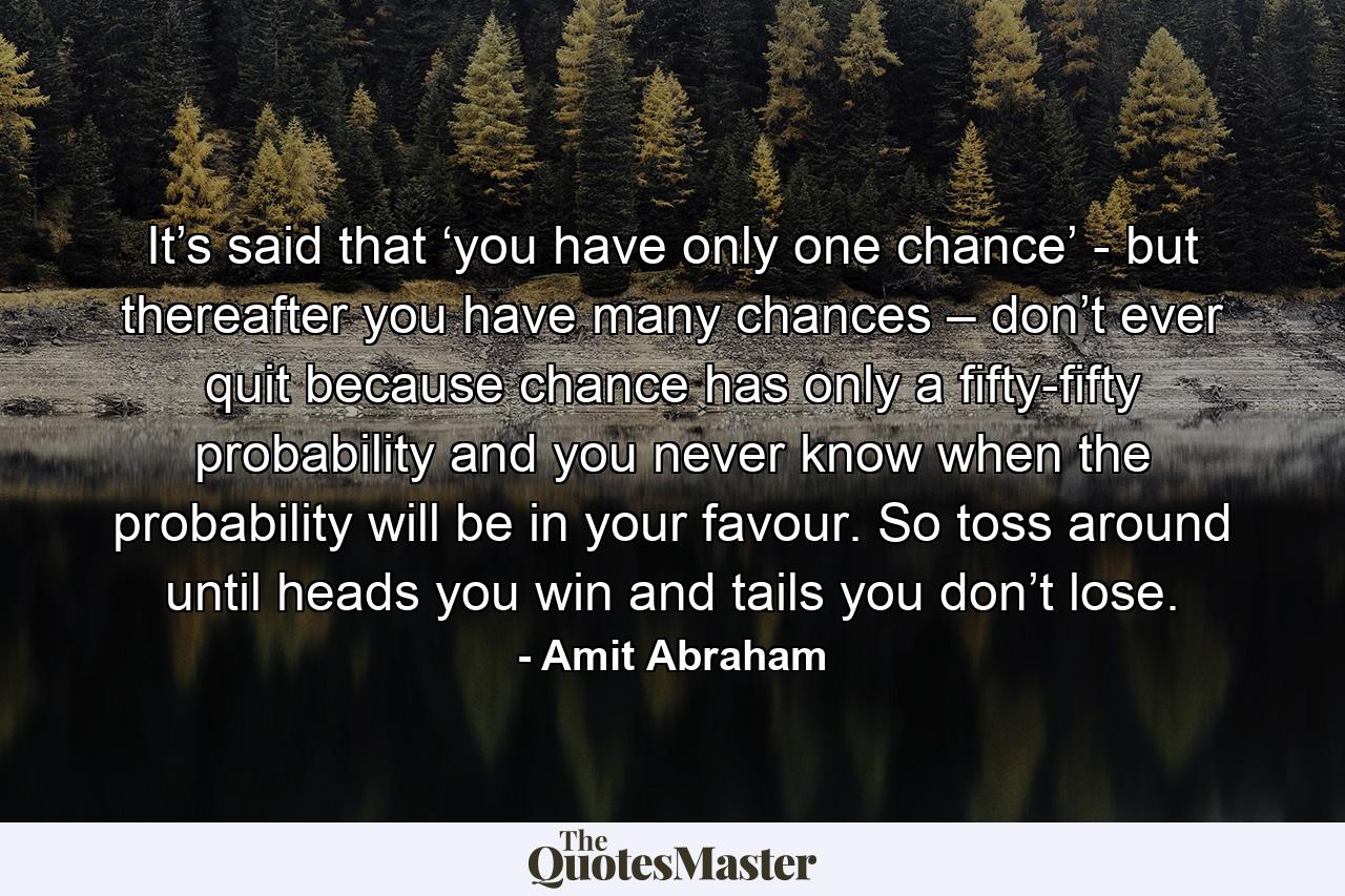 It’s said that ‘you have only one chance’ - but thereafter you have many chances – don’t ever quit because chance has only a fifty-fifty probability and you never know when the probability will be in your favour. So toss around until heads you win and tails you don’t lose. - Quote by Amit Abraham